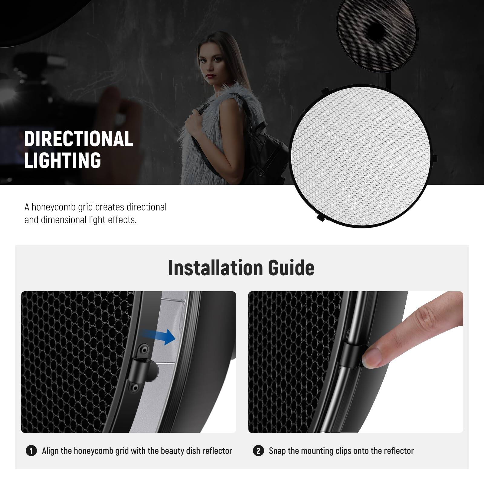 DIRECTIONAL LIGHTING  
A honeycomb grid creates directional and dimensional light effects.

Installation Guide

1. Align the honeycomb grid with the beauty dish reflector  
2. Snap the mounting clips onto the reflector