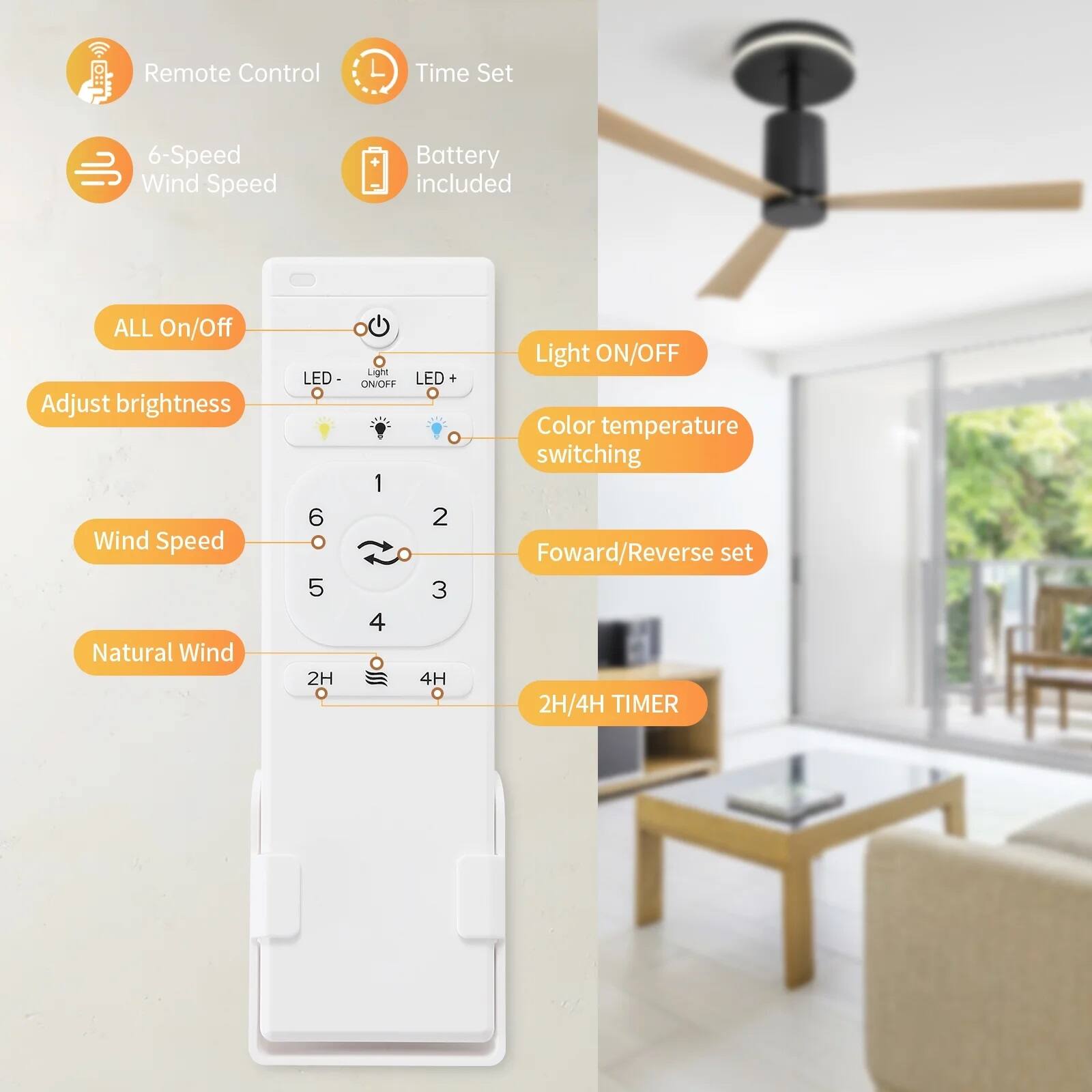 - Remote Control
- Time Set
- 6-Speed Wind Speed
- Battery included

- ALL On/Off
- Adjust brightness
- Wind Speed
- Natural Wind
- Light ON/OFF
- Color temperature switching
- Forward/Reverse set
- 2H/4H TIMER