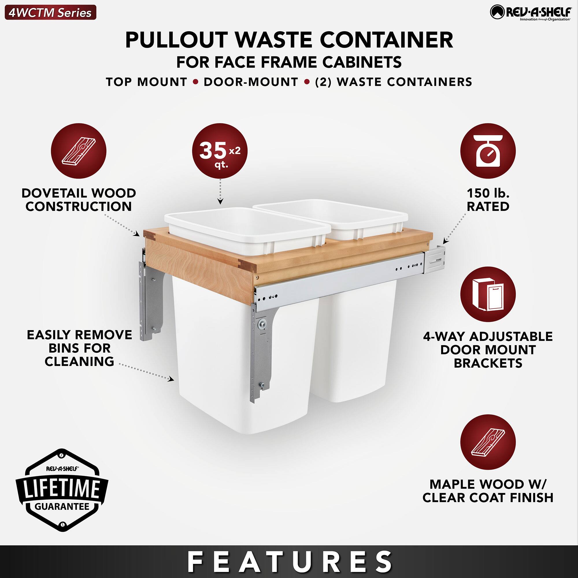 4WCTM Series

PULLOUT WASTE CONTAINER FOR FACE FRAME CABINETS  
TOP MOUNT • DOOR-MOUNT • (2) WASTE CONTAINERS

- DOVETAIL WOOD CONSTRUCTION
- 35 x 2 qt.
- 150 lb. RATED
- EASILY REMOVE BINS FOR CLEANING
- 4-WAY ADJUSTABLE DOOR MOUNT BRACKETS
- MAPLE WOOD W/ CLEAR COAT FINISH

LIFETIME GUARANTEE

FEATURES
