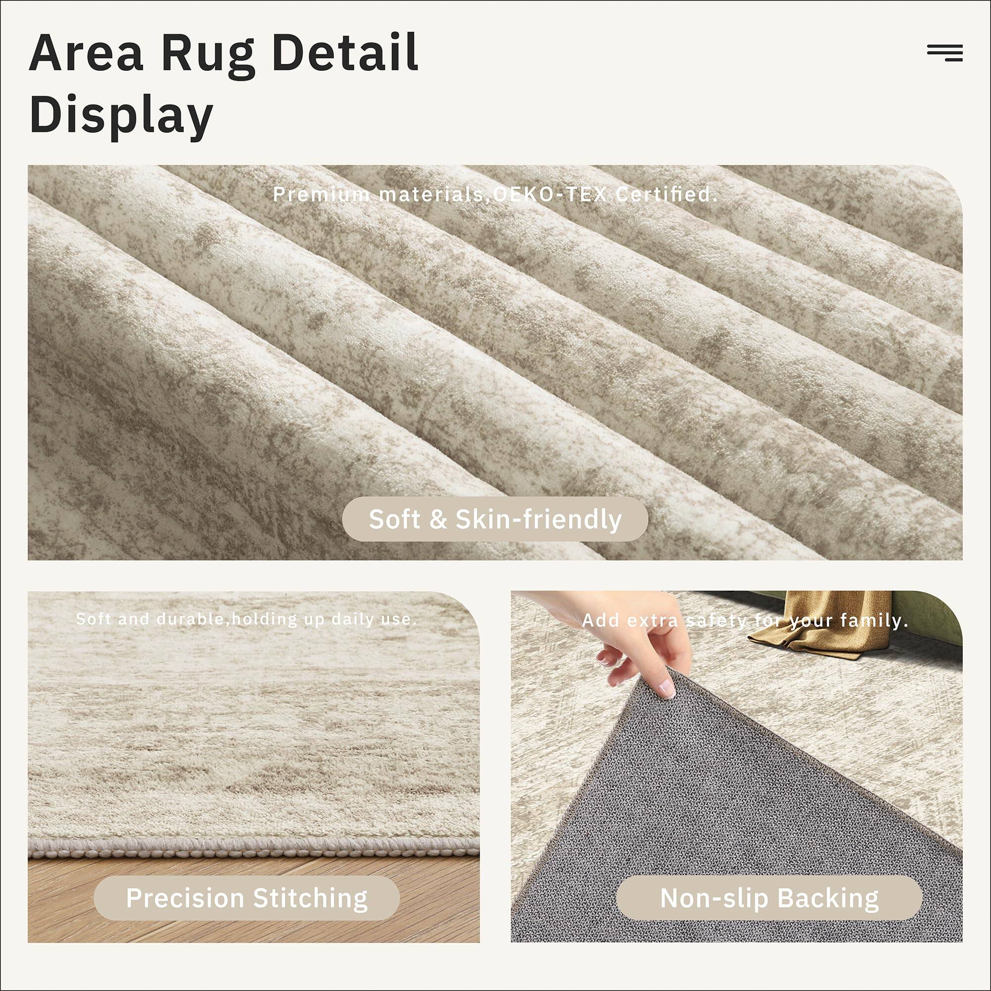 Area Rug Detail Display

- Premium materials, OEKO-TEX Certified.
- Soft & Skin-friendly
- Soft and durable, holding up daily use.
- Precision Stitching
- Add extra safety for your family.
- Non-slip Backing