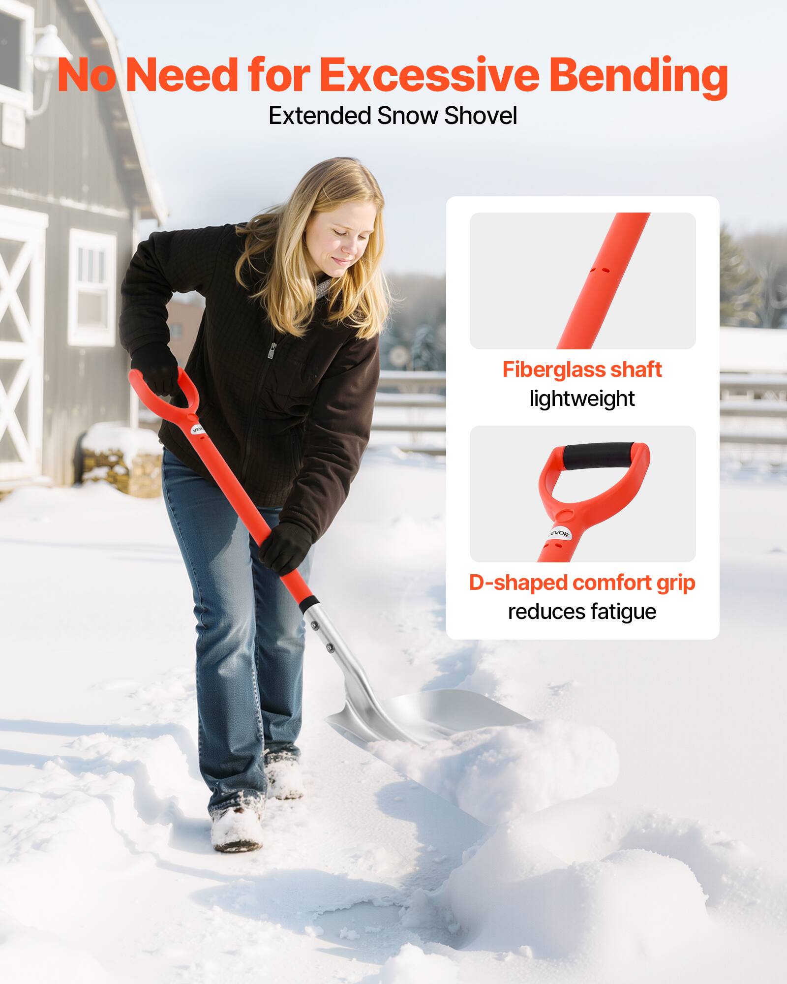 No Need for Excessive Bending  
Extended Snow Shovel  

- Fiberglass shaft lightweight  
- D-shaped comfort grip reduces fatigue