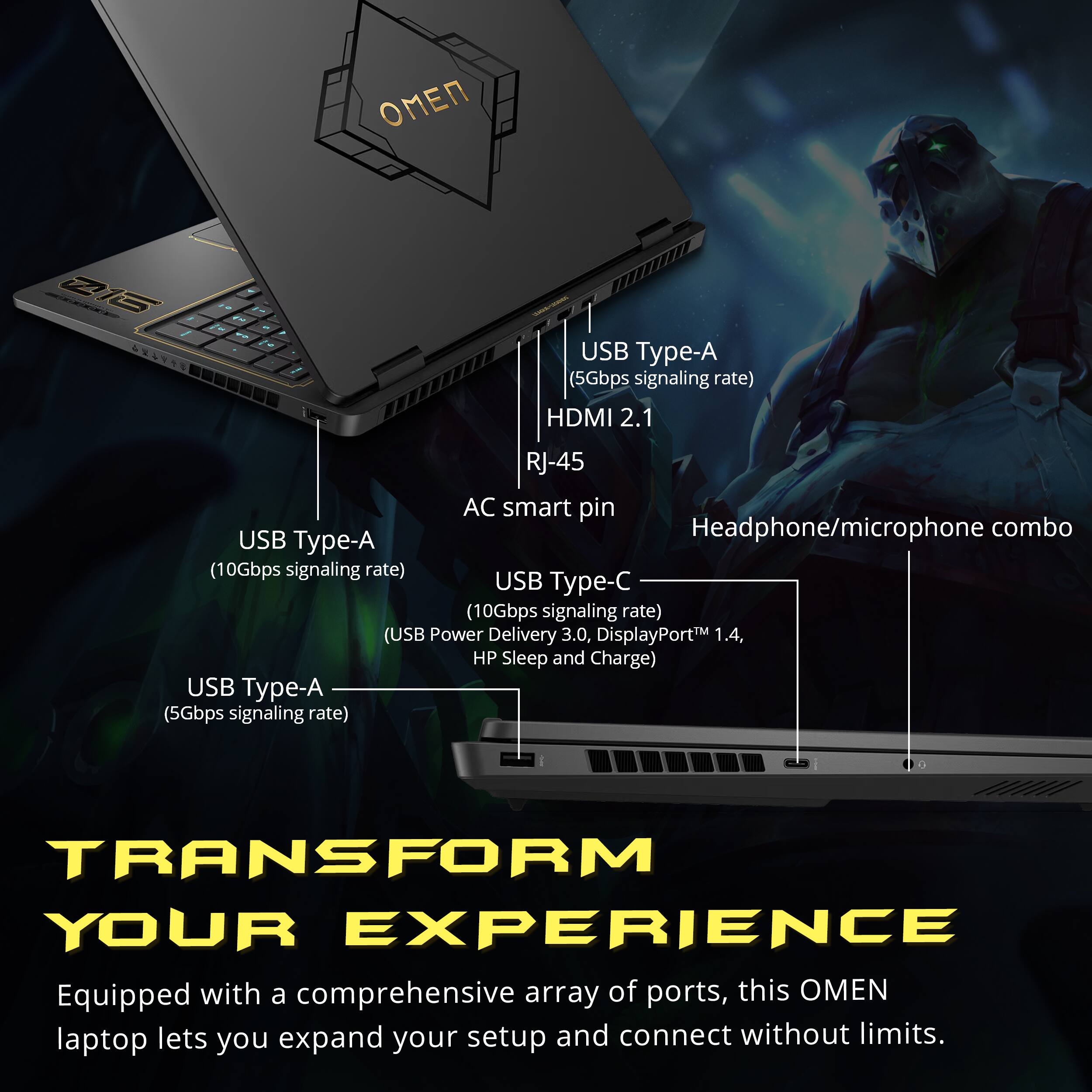 Z16  
USB Type-A (5Gbps signaling rate) HDMI 2.1  
RJ-45 AC smart pin Headphone/microphone combo USB Type-A (10Gbps signaling rate) USB Type-C (10Gbps signaling rate) (USB Power Delivery 3.0, DisplayPort 1.4, HP Sleep and Charge) USB Type-A (5Gbps signaling rate)  
TRANSFORM YOUR EXPERIENCE  
Equipped with a comprehensive array of ports, this OMEN laptop lets you expand your setup and connect without limits.
