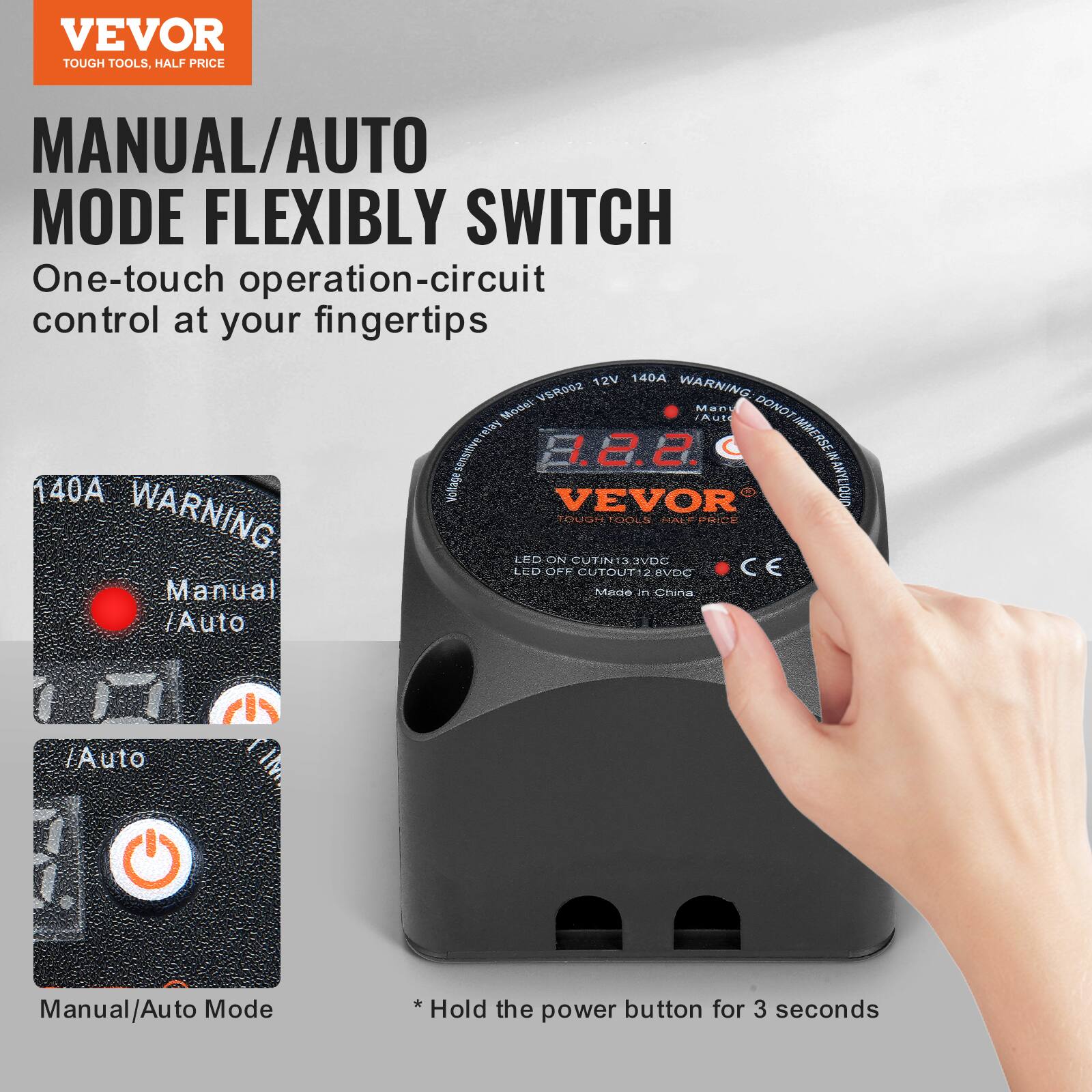 VEVOR TOUGH TOOLS. HALF PRICE MANUAL/AUTO MODE FLEXIBLY SWITCH

One-touch operation-circuit control at your fingertips

12V 140A VSR002

WARNING: DO NOT IMMERSE IN ANY LIQUID

LED ON CUTOUT12.8VDC

LED OFF CUTOUT13.2VDC

Manual/Auto Mode *Hold the power button for 3 seconds

Made in China