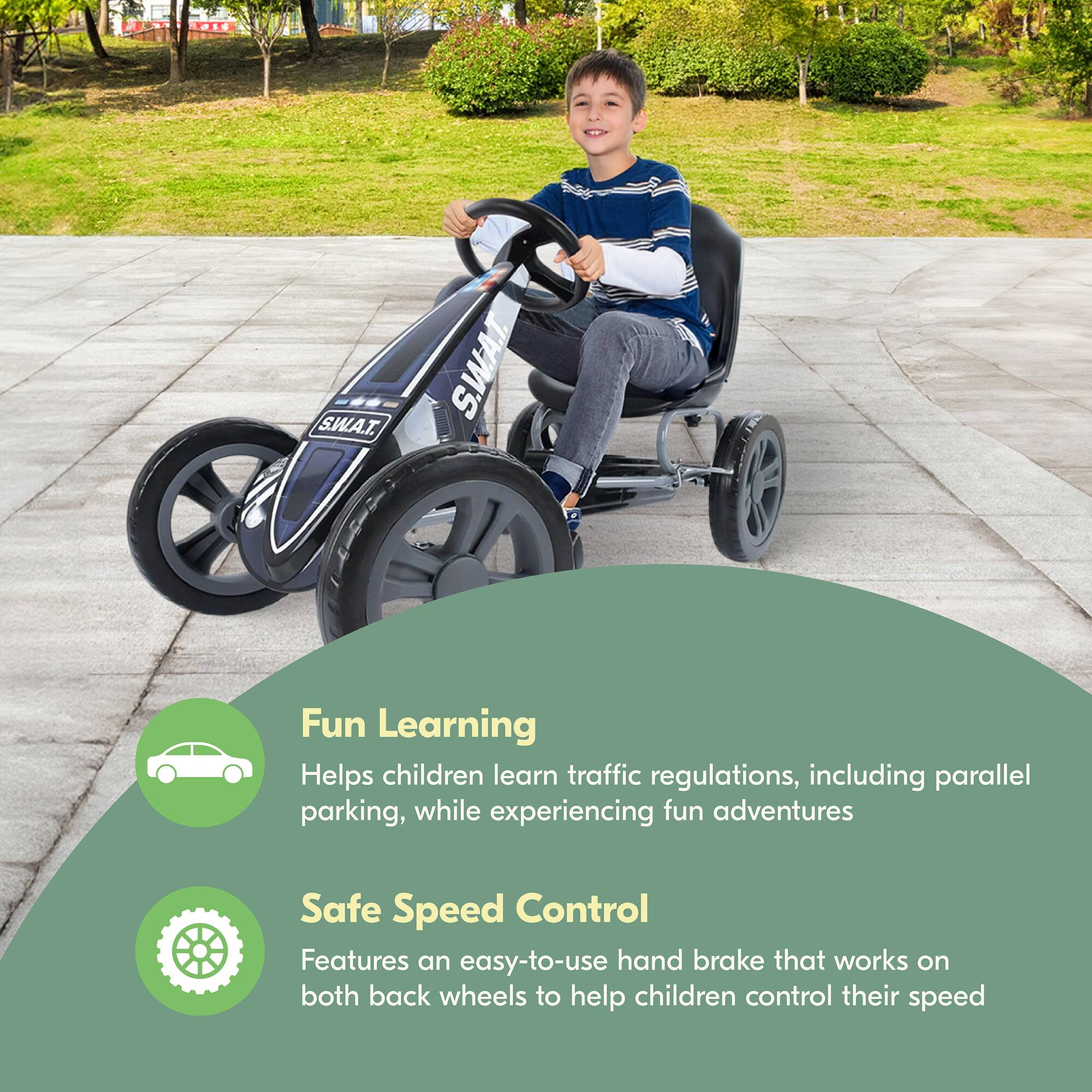 S.W.A.T. S.WAI

Fun Learning  
Helps children learn traffic regulations, including parallel parking, while experiencing fun adventures

Safe Speed Control  
Features an easy-to-use hand brake that works on both back wheels to help children control their speed