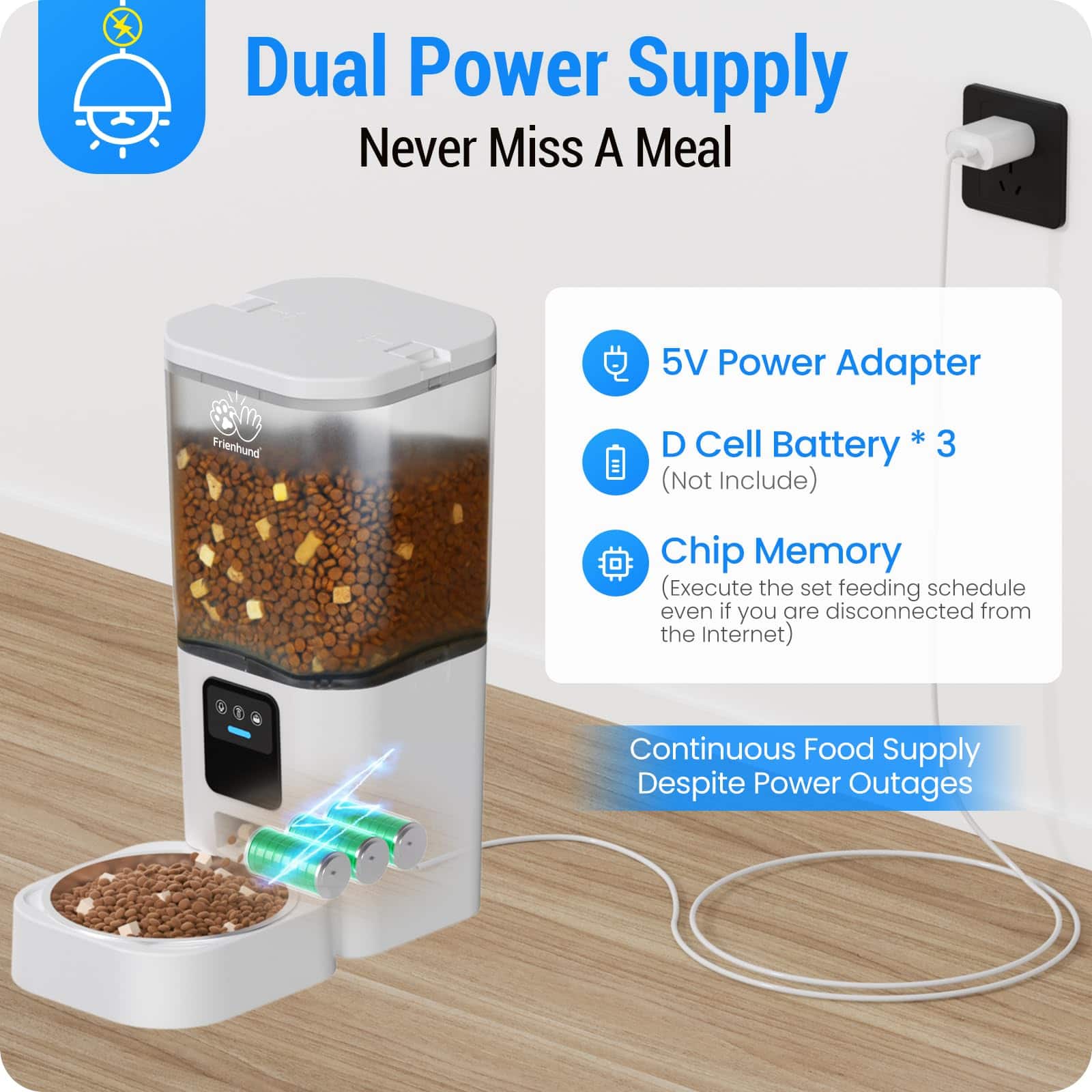 Dual Power Supply
Never Miss A Meal
- 5V Power Adapter
- D Cell Battery * 3 (Not Include)
- Chip Memory (Execute the set feeding schedule even if you are disconnected from the Internet)
Continuous Food Supply Despite Power Outages