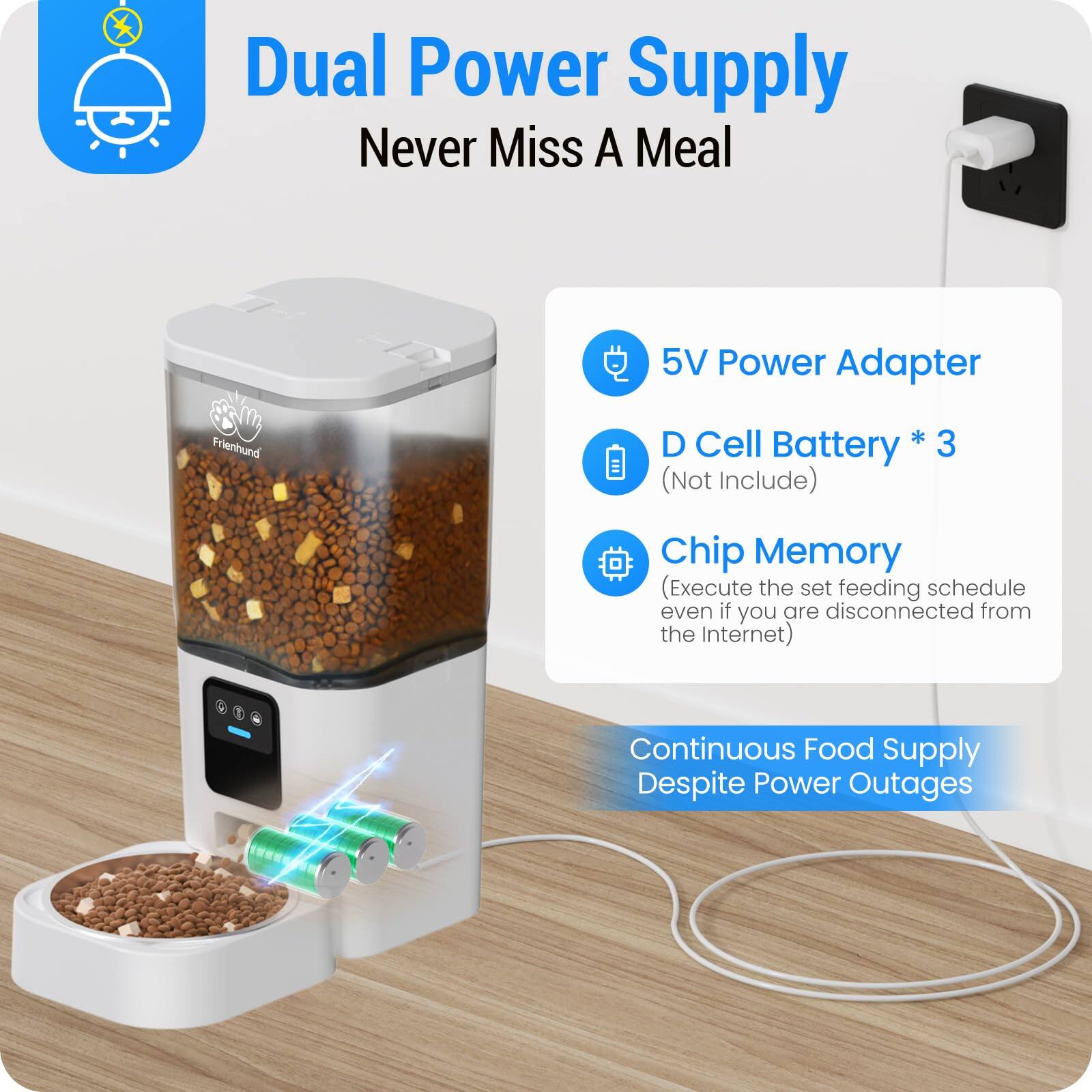 Dual Power Supply  
Never Miss A Meal  

- 5V Power Adapter  
- D Cell Battery * 3 (Not Include)  
- Chip Memory (Execute the set feeding schedule even if you are disconnected from the Internet)  

Continuous Food Supply Despite Power Outages