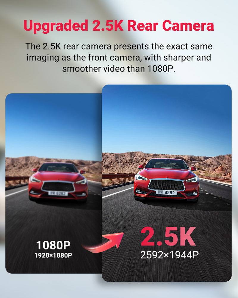 Upgraded 2.5K Rear Camera

The 2.5K rear camera presents the exact same imaging as the front camera, with sharper and smoother video than 1080P.

1080P 1920x1080P

2.5K 2592x1944P
