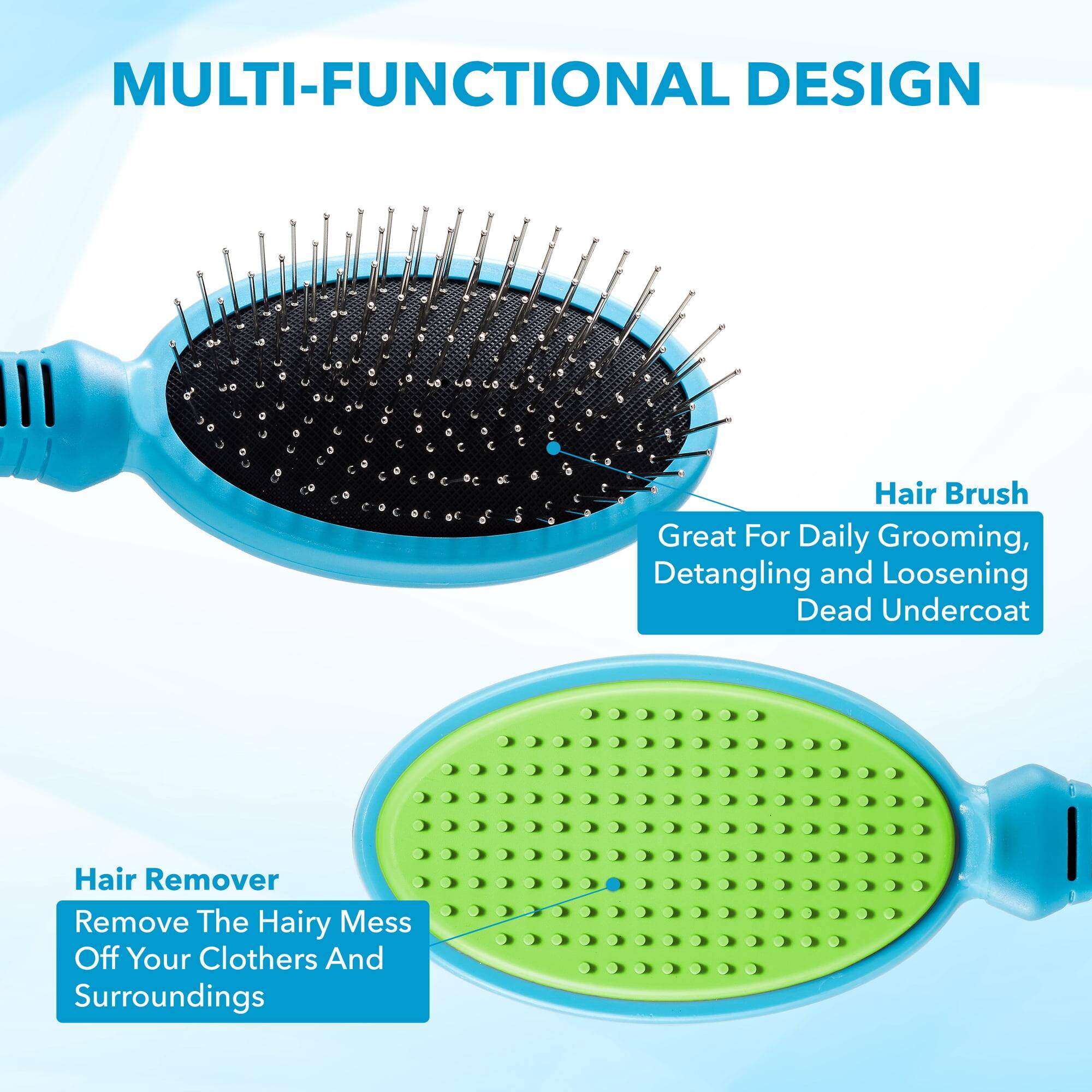 MULTI-FUNCTIONAL DESIGN

Hair Brush
Great For Daily Grooming, Detangling and Loosening Dead Undercoat

Hair Remover
Remove The Hairy Mess Off Your Clothes And Surroundings