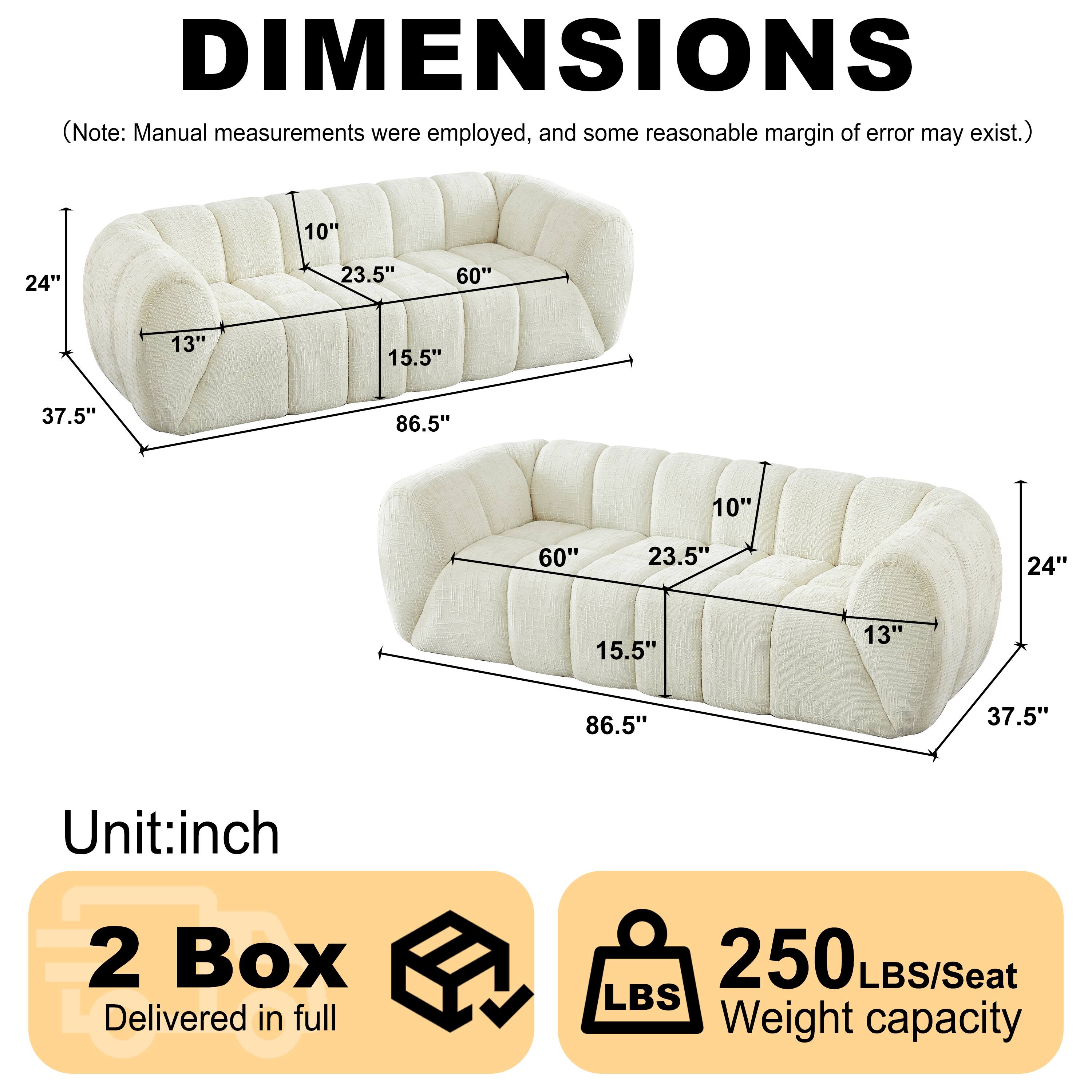DIMENSIONS (Note: Manual measurements were employed, and some reasonable margin of error may exist.)

10" 24" 23.5" 60" 13" 15.5" 37.5" 86.5" 10" 60" 23.5" 24" 15.5" 13" 86.5" 37.5"

Unit: inch

2 Box Delivered in full

250 LBS/Seat Weight capacity