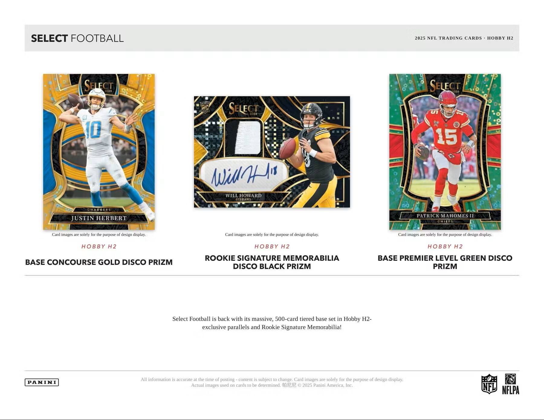 SELECT FOOTBALL 2025 NFL TRADING CARDS HOBBY H2 SELECT H 10

SELECT
- WILL HOWARD STEELERS
- JUSTIN HERBERT CHARGERS
- PATRICK MAHOMES II CHIEFS

Card images are solely for the purpose of design display.

BASE CONCOURSE GOLD DISCO PRIZM
ROOKIE SIGNATURE MEMORABILIA DISCO BLACK PRIZM
BASE PREMIER LEVEL GREEN DISCO PRIZM

Select Football is back with its massive, 500-card tiered base set in Hobby H2 exclusive parallels and Rookie Signature Memorabilia!

All information is accurate at the time of posting – content is subject to change. Card images are solely for the purpose of design display. Actual images used on cards to be determined.

© 2025 Panini America, Inc. NFL NFLPA