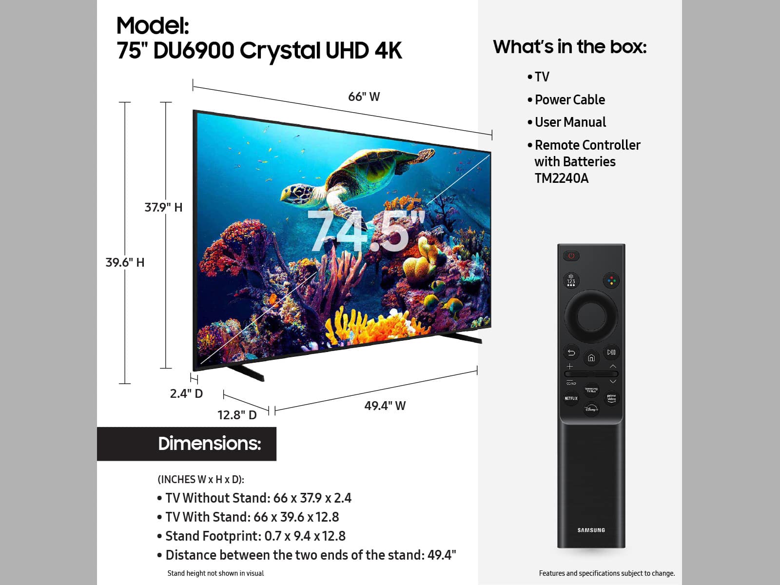 Model: 75" DU6900 Crystal UHD 4K TV
What's in the box: TV, Power Cable, User Manual, Remote Controller with Batteries, TM2240A
Dimensions: (INCHES W x H x D):
TV Without Stand: 66 x 37.9 x 2.4
TV With Stand: 66 x 39.6 x 12.8
Stand Footprint: 0.7 x 9.4 x 12.8
Distance between the two ends of the stand: 49.4"
Samsung Stand height not shown in visual.
Features and specifications subject to change.