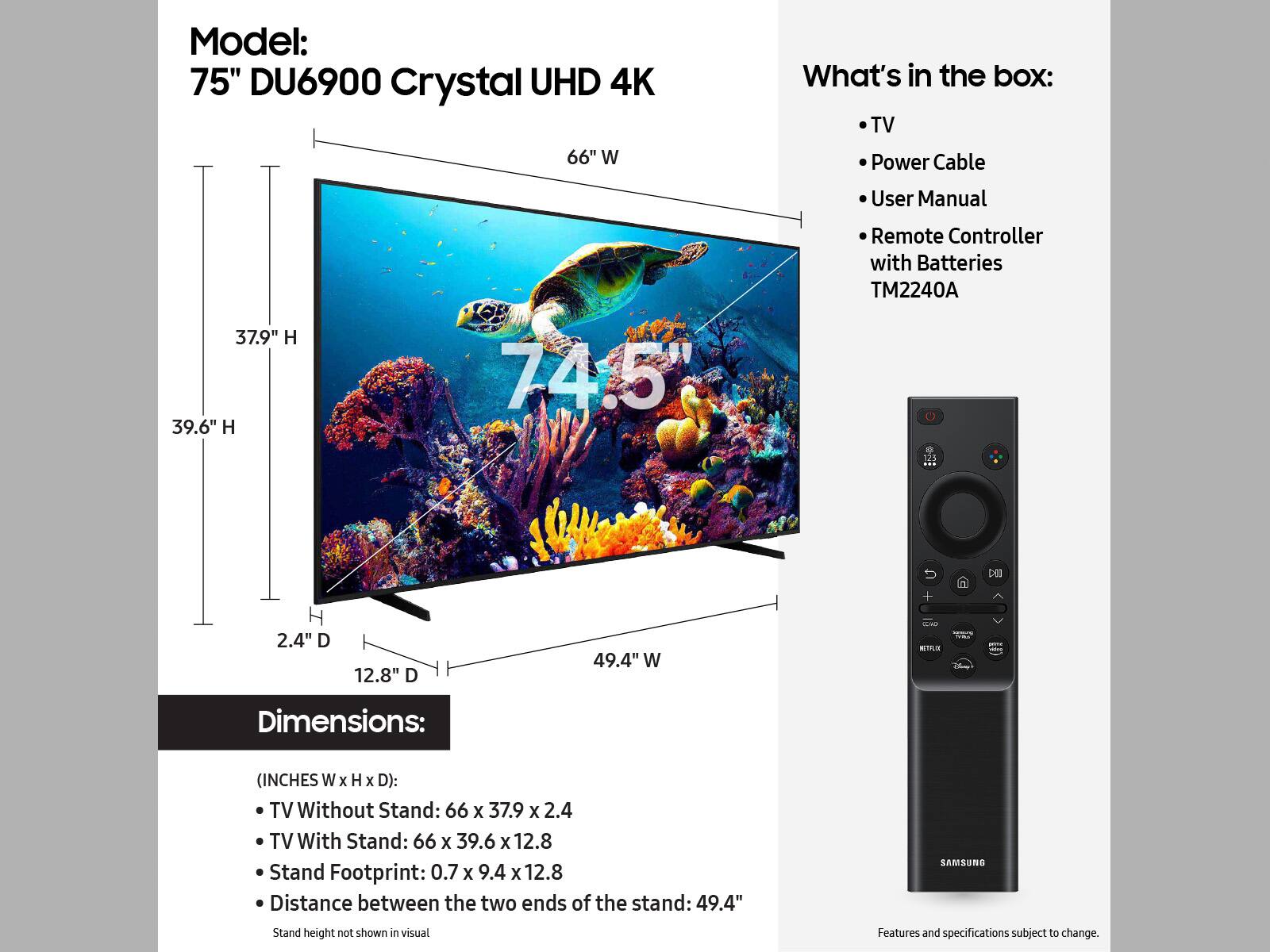 Model: 75" DU6900 Crystal UHD 4K TV
What's in the box: TV, Power Cable, User Manual, Remote Controller with Batteries, TM2240A
Dimensions: (INCHES W x H x D):
TV Without Stand: 66 x 37.9 x 2.4
TV With Stand: 66 x 39.6 x 12.8
Stand Footprint: 0.7 x 9.4 x 12.8
Distance between the two ends of the stand: 49.4"
Samsung Stand height not shown in visual.
Features and specifications subject to change.
