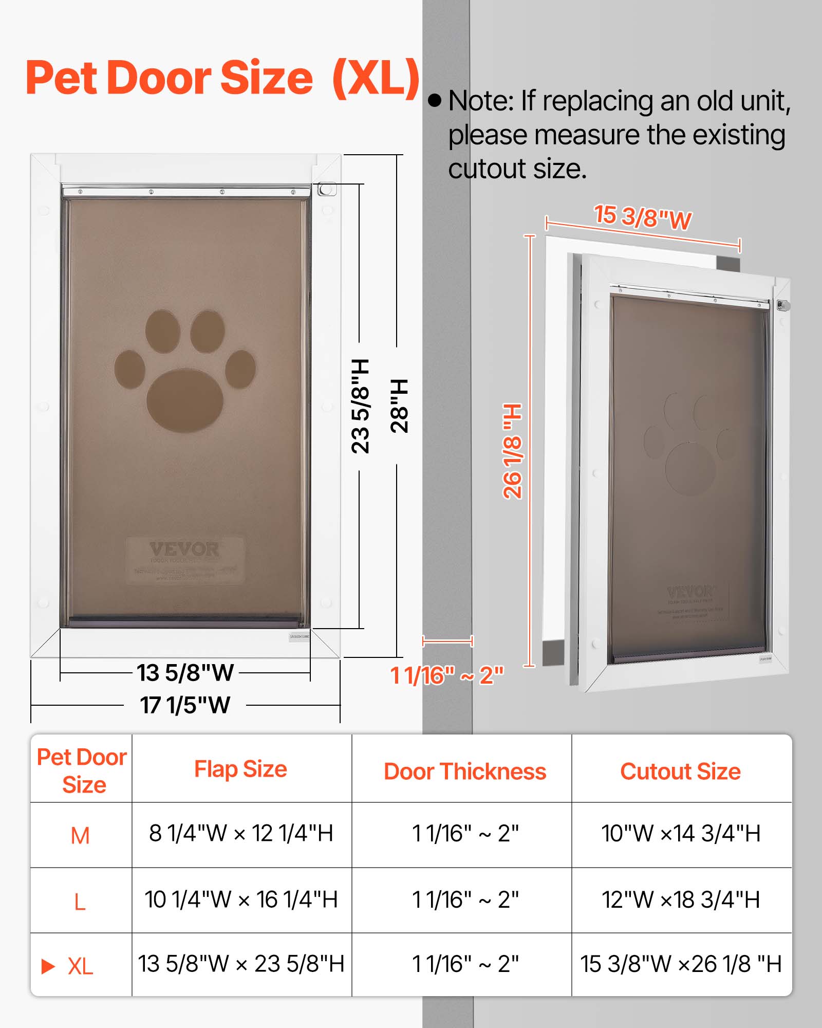 Pet Door Size (XL)  
Note: If replacing an old unit, please measure the existing cutout size.  

15 3/8"W 5/8"H 23 28"H H. 1/8 26 VEVOR 13 5/8"W 17 1/5"W 11/16" ~ 2"  

Pet Door Size | Flap Size | Door Thickness | Cutout Size  
M | 8 1/4"W x 12 1/4"H | 11/16" 2" | 10"W x 14 3/4"H  
L | 10 1/4"W x 16 1/4"H | 11/16" 2" | 12"W x 18 3/4"H  
XL | 13 5/8"W x 23 5/8"H | 11/16" 2" | 15 3/8"W x 26 1/8"H