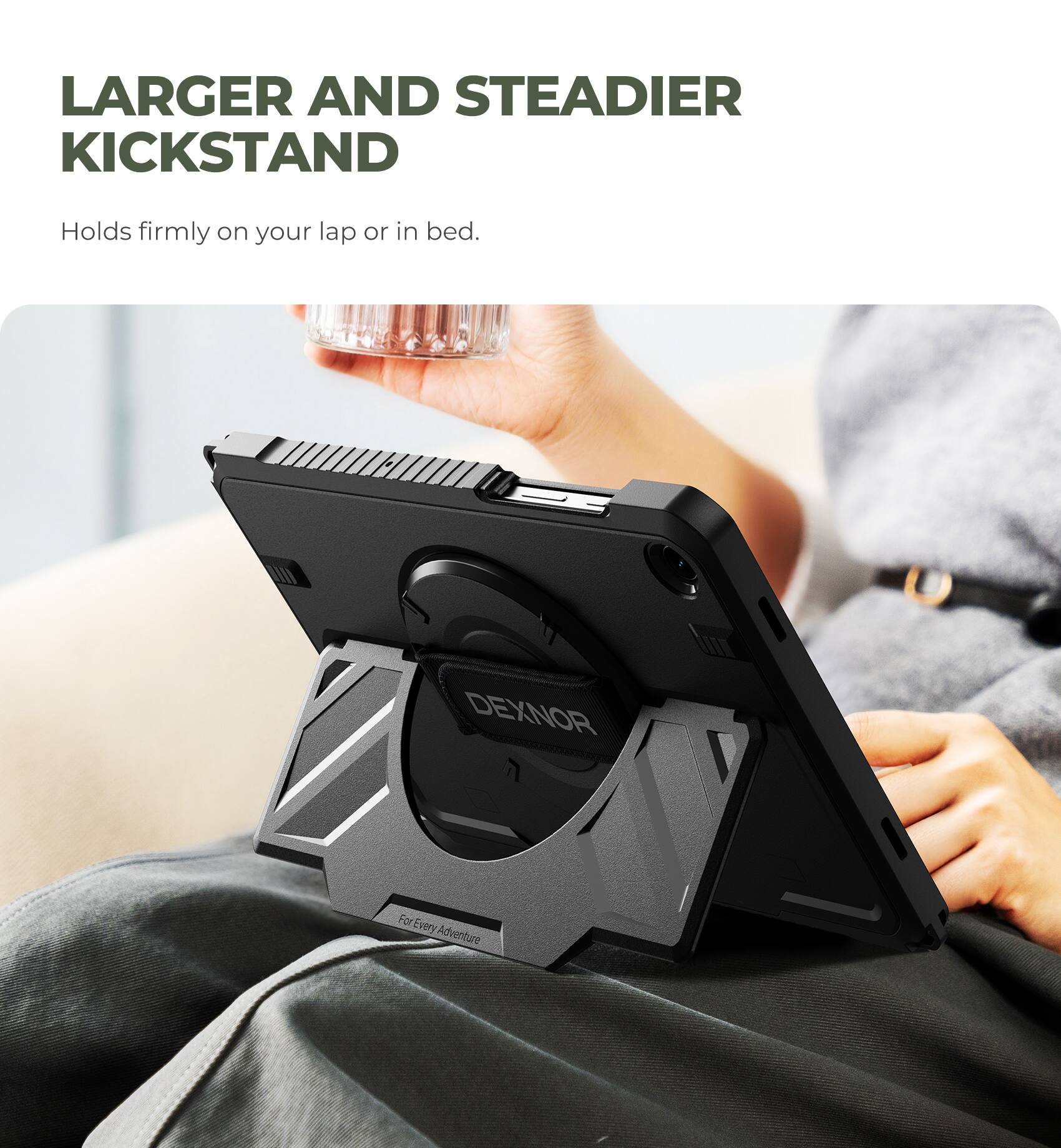 LARGER AND STEADIER KICKSTAND  
Holds firmly on your lap or in bed.  
DEXNOR  
For Every Adventure