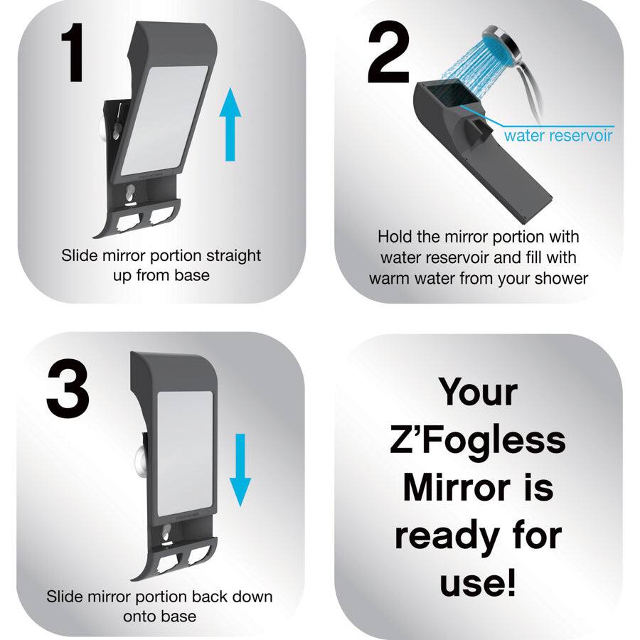 1. Slide mirror portion straight up from base

2. Hold the mirror portion with water reservoir and fill with warm water from your shower

3. Slide mirror portion back down onto base

Your Z'Fogless Mirror is ready for use!