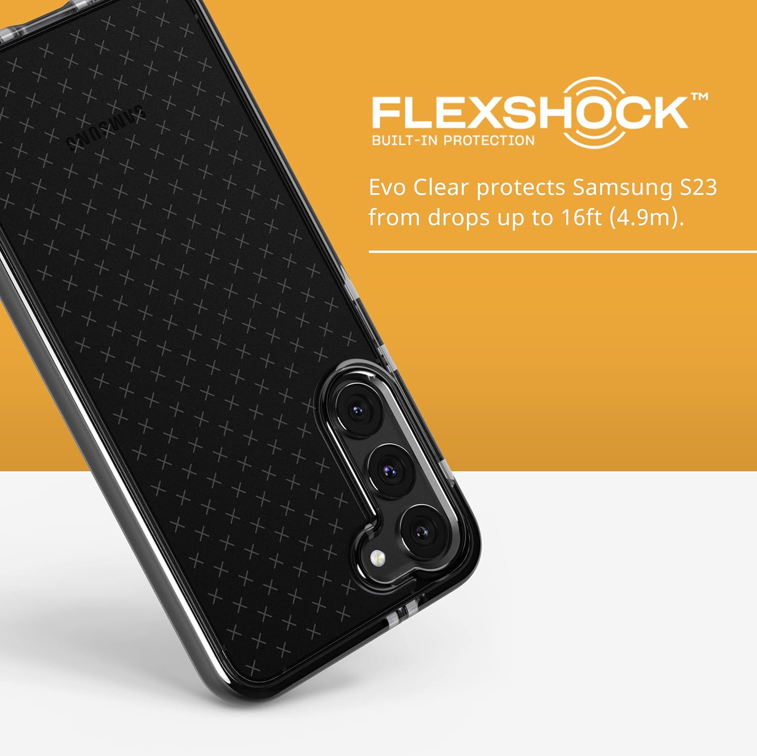 FLEXSHOCK™ BUILT-IN PROTECTION Evo Clear protects Samsung S23 from drops up to 16ft (4.9m).