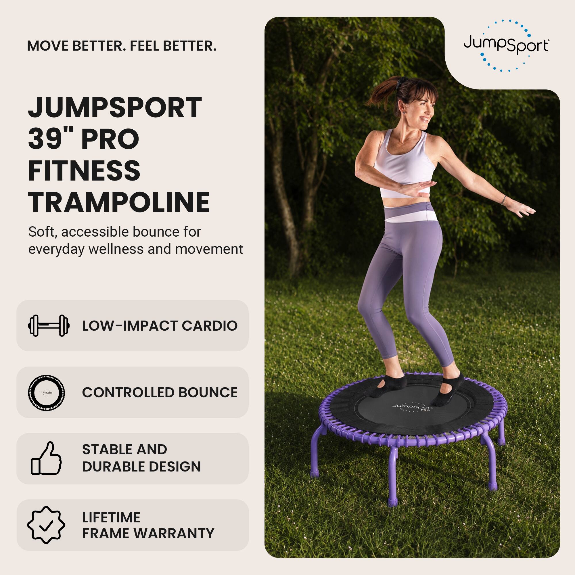 MOVE BETTER. FEEL BETTER.

JUMPSPORT 39" PRO FITNESS TRAMPOLINE
Soft, accessible bounce for everyday wellness and movement

- LOW-IMPACT CARDIO
- CONTROLLED BOUNCE
- STABLE AND DURABLE DESIGN
- LIFETIME FRAME WARRANTY
