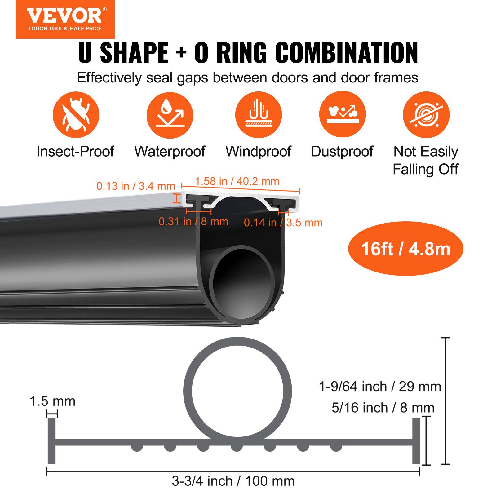 VEVOR TOUGH TOOLS, HALF PRICE U SHAPE + O RING COMBINATION  
Effectively seal gaps between doors and door frames  
Insect-Proof Waterproof Windproof Dustproof Not Easily Falling Off  
1.58 in / 40.2 mm  
0.13 in / 3.4 mm  
0.31 in / 8 mm  
0.14 in / 3.5 mm  
16ft / 4.8m  
1.5 mm  
1-9/64 inch / 29 mm  
5/16 inch / 8 mm  
3-3/4 inch / 100 mm