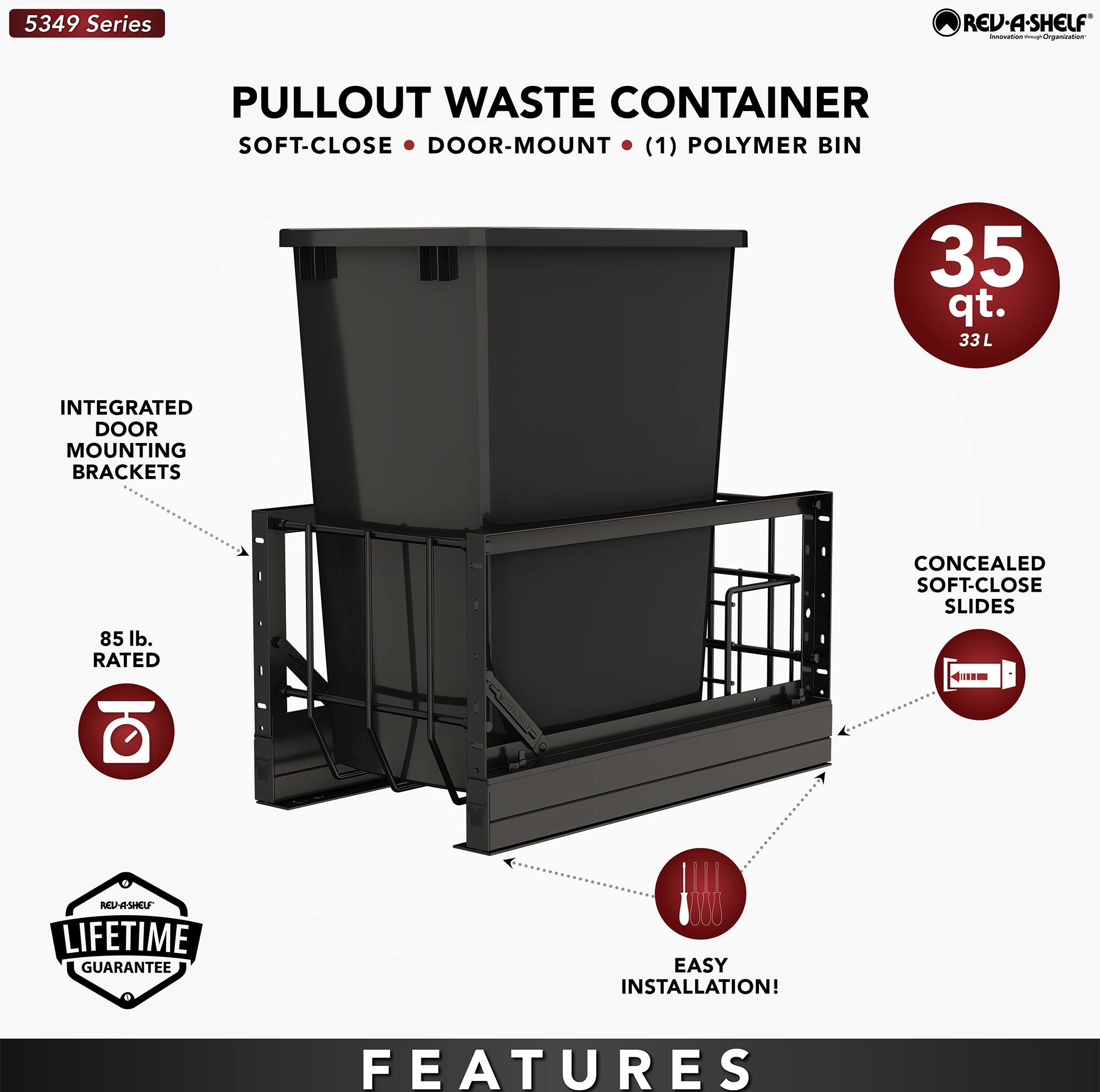5349 Series REV-A-SHELF inovaTon PULLOUT WASTE CONTAINER SOFT-CLOSE DOOR-MOUNT (1) POLYMER BIN 35 qt. 33 L INTEGRATED DOOR MOUNTING BRACKETS 85 lb. RATED CONCEALED SOFT-CLOSE SLIDES 4m MAL/SMU LIFETIME GUARANTEE EASY INSTALLATION! FEATURES