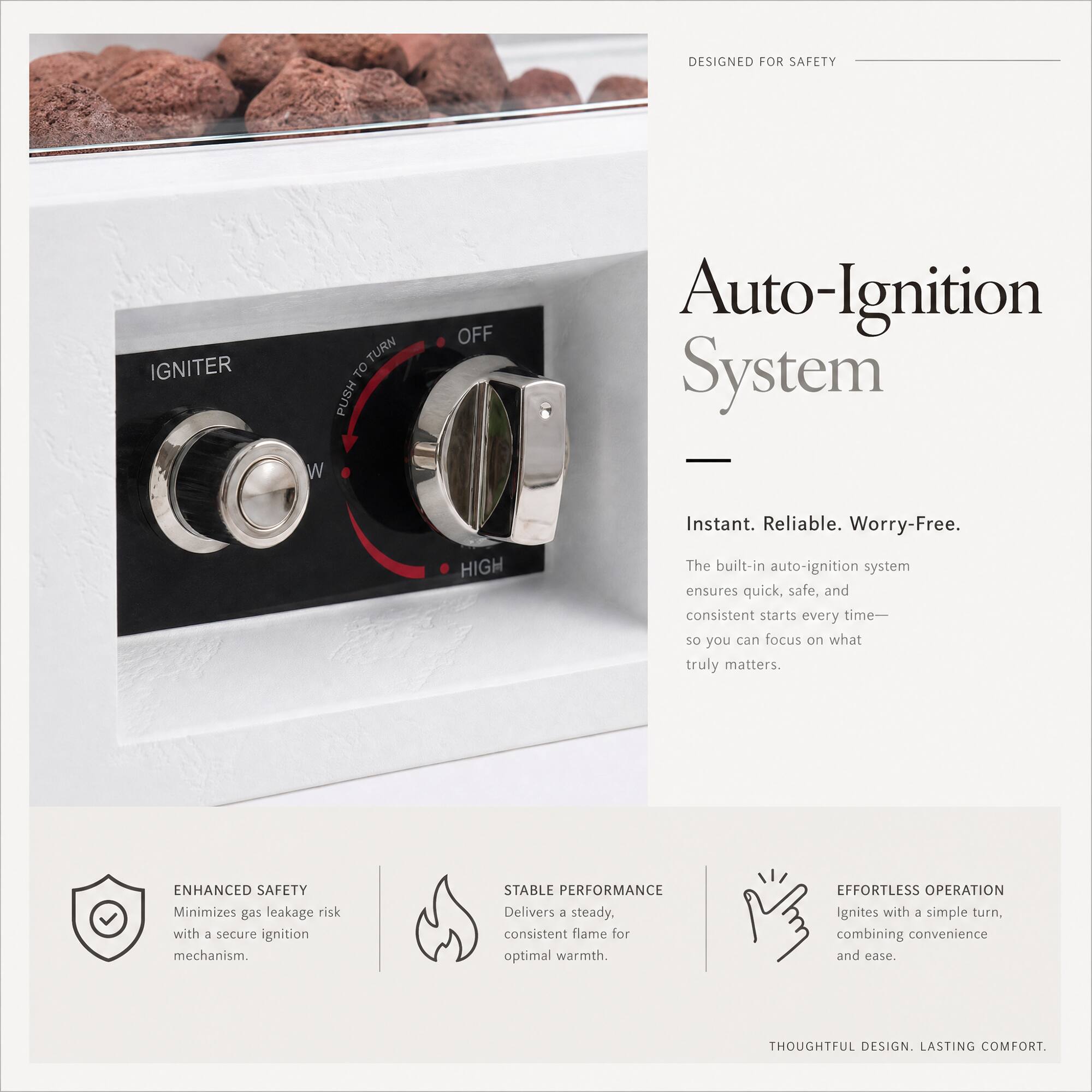 DESIGNED FOR SAFETY

Auto-Ignition System
- Instant. Reliable. Worry-Free.

The built-in auto-ignition system ensures quick, safe, and consistent starts every time—so you can focus on what truly matters.

ENHANCED SAFETY
- Minimizes gas leakage risk with a secure ignition mechanism.

STABLE PERFORMANCE
- Delivers 3 steady, consistent flame for optimal warmth.

EFFORTLESS OPERATION
- Ignites with a simple turn, combining convenience and ease.

THOUGHTFUL DESIGN. LASTING COMFORT.
