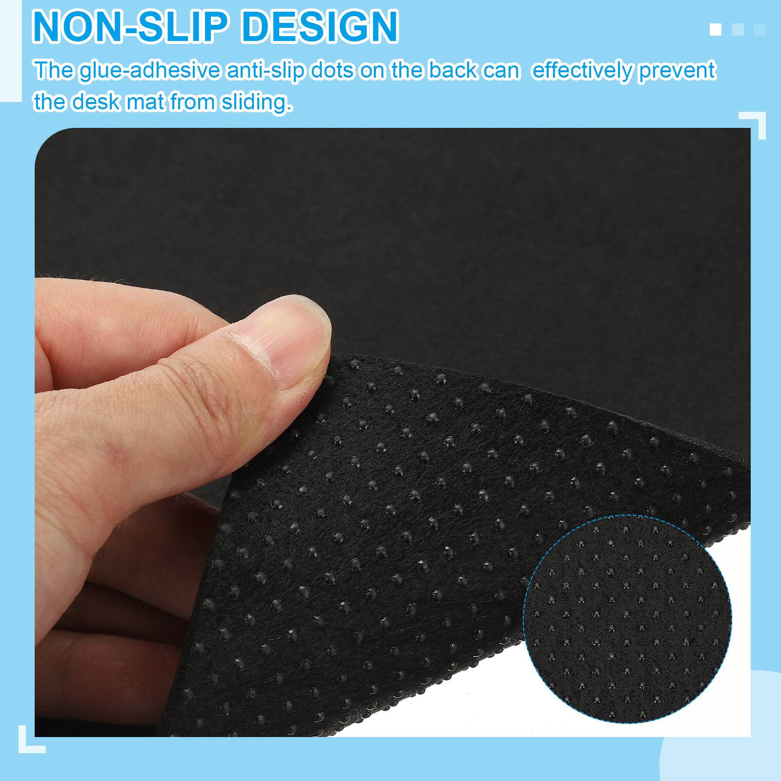 NON-SLIP DESIGN  
The glue-adhesive anti-slip dots on the back can effectively prevent the desk mat from sliding.