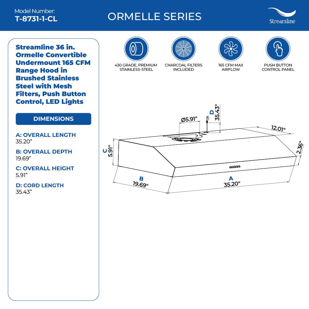Model Number: T-8731-1-CL
ORMELLE SERIES
Streamline 36 in. Ormelle Convertible Undermount 165 CFM Range Hood in Brushed Stainless Steel with Mesh Filters, Push Button Control, LED Lights

DIMENSIONS
A: OVERALL LENGTH 35.20"
B: OVERALL DEPTH 19.69"
C: OVERALL HEIGHT 5.91"
D: CORD LENGTH 35.43"

430 GRADE, PREMIUM CHARCOAL FILTERS STAINLESS-STEEL INCLUDED
165 CFM MAX AIRFLOW
PUSH BUTTON CONTROL PANEL

5.91" C
19.69" B
35.20" A
35.43" D
12.01"
2.36"