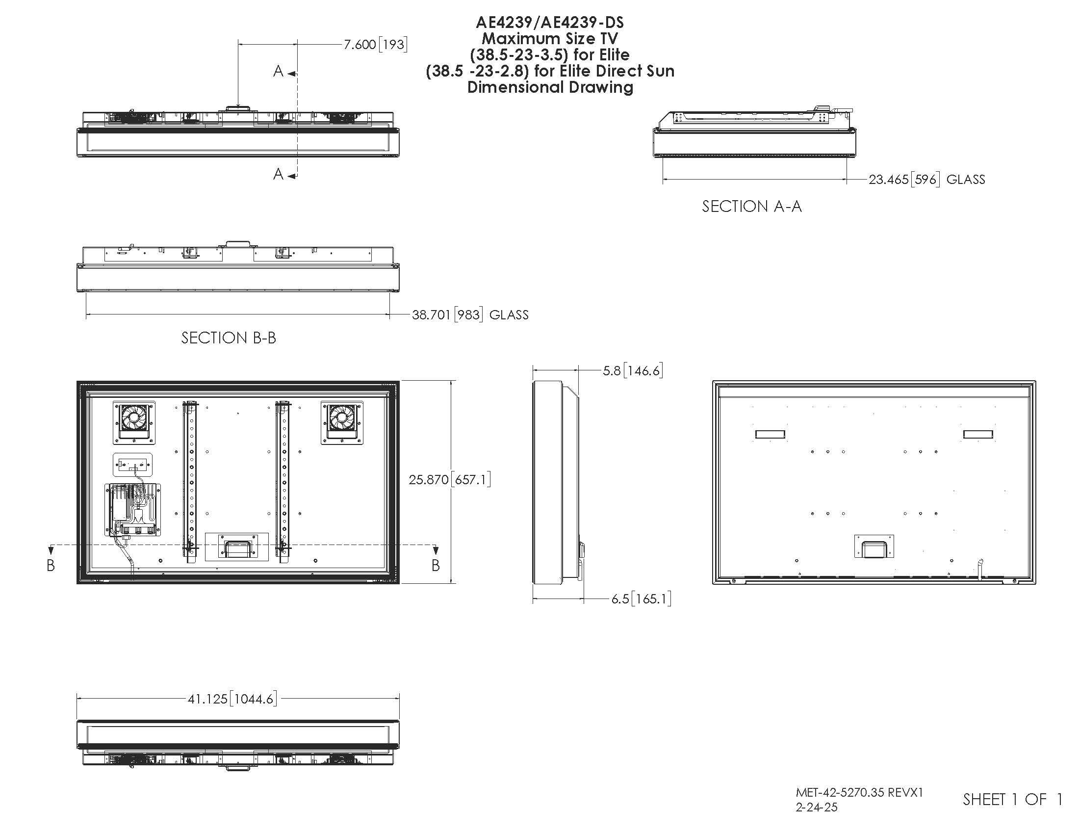 AE4239/AE4239-DS  
Maximum Size TV (38.5-23-3.5) for Elite (38.5-23-2.8) for Elite Direct Sun  
Dimensional Drawing  

SECTION A-A  
23.465 [596] GLASS  

SECTION B-B  
38.701 [983] GLASS  

5.8 [146.6]  
25.870 [657.1]  

6.5 [165.1]  
41.125 [1044.6]  

MET-42-5270.35 REVX1  
2-24-25  

SHEET 1 OF 1