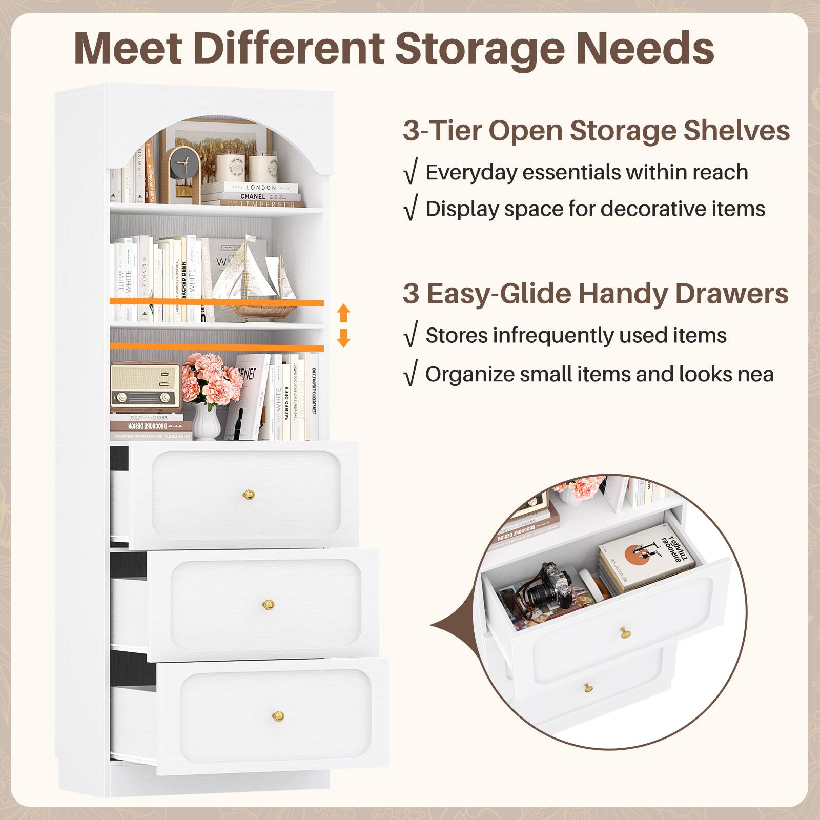Meet Different Storage Needs

3-Tier Open Storage Shelves
- Everyday essentials within reach
- Display space for decorative items

3 Easy-Glide Handy Drawers
- Stores infrequently used items
- Organize small items and looks neat
