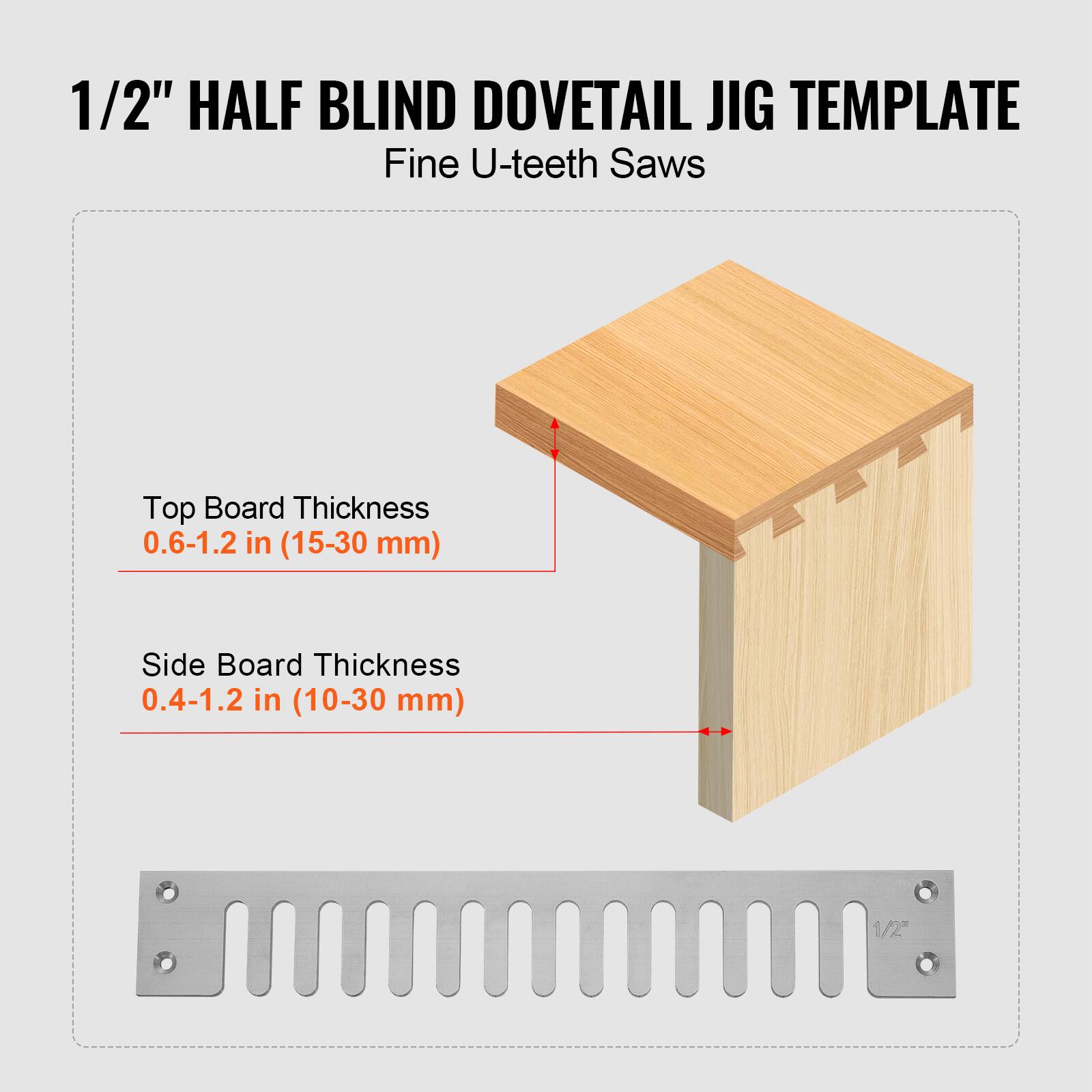 1/2" HALF BLIND DOVETAIL JIG TEMPLATE  
Fine U-teeth Saws  
Top Board Thickness 0.6-1.2 in (15-30 mm)  
Side Board Thickness 0.4-1.2 in (10-30 mm)