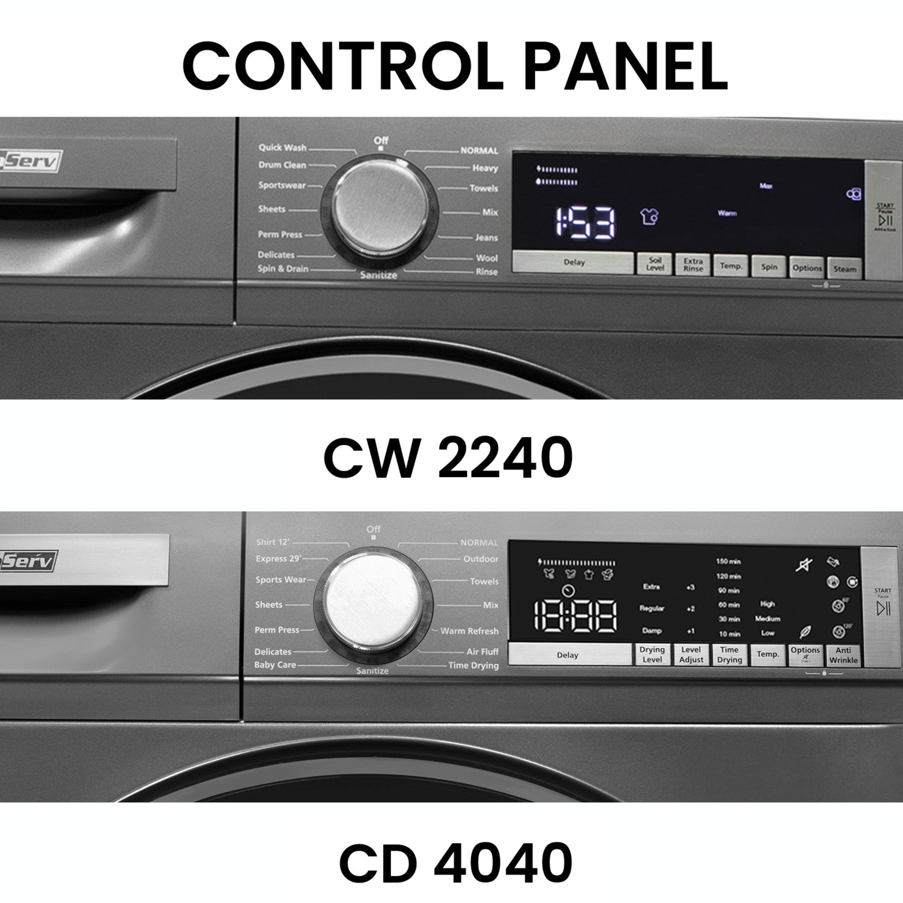 CONTROL PANEL

CW 2240

- Quick Wash
- Drum Clean
- Sportswear
- Sheets
- Perm Press
- Delicates
- Spin & Drain
- Sanitize
- NORMAL
- Heavy
- Towels
- Mix
- Jeans
- Wool
- Rinse
- Delay
- Soil Level
- Extra Rinse
- Temp
- Spin
- Options
- Steam

CD 4040

- Shirt 12'
- Express 29'
- Sports Wear
- Sheets
- Perm Press
- Delicates
- Baby Care
- Sanitize
- Air Fluff
- Time Drying
- Delay
- Drying Level
- Time Level
- Adjust
- Drying Options
- Anti Wrinkle
