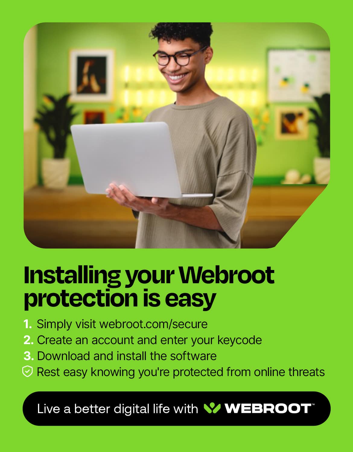 Installing your Webroot protection is easy. 1. Simply visit webroot.com/secure. 2. Create an account and enter your keycode. 3. Download and install the software. Rest easy knowing you're protected from online threats. Live a better digital life with Webroot.