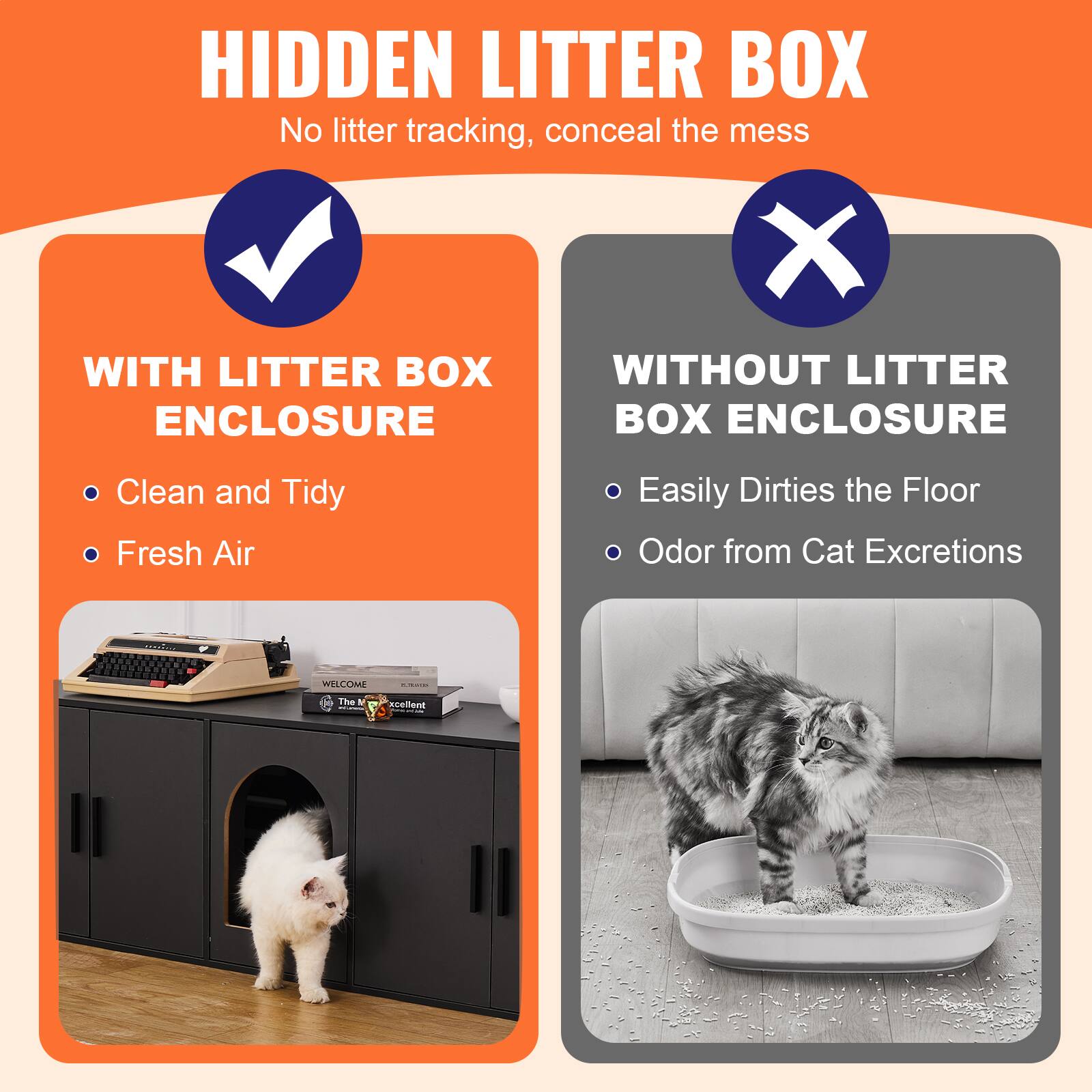 **HIDDEN LITTER BOX**  
No litter tracking, conceal the mess

**WITH LITTER BOX ENCLOSURE**  
- Clean and Tidy  
- Fresh Air

**WITHOUT LITTER BOX ENCLOSURE**  
- Easily Dirties the Floor  
- Odor from Cat Excretions