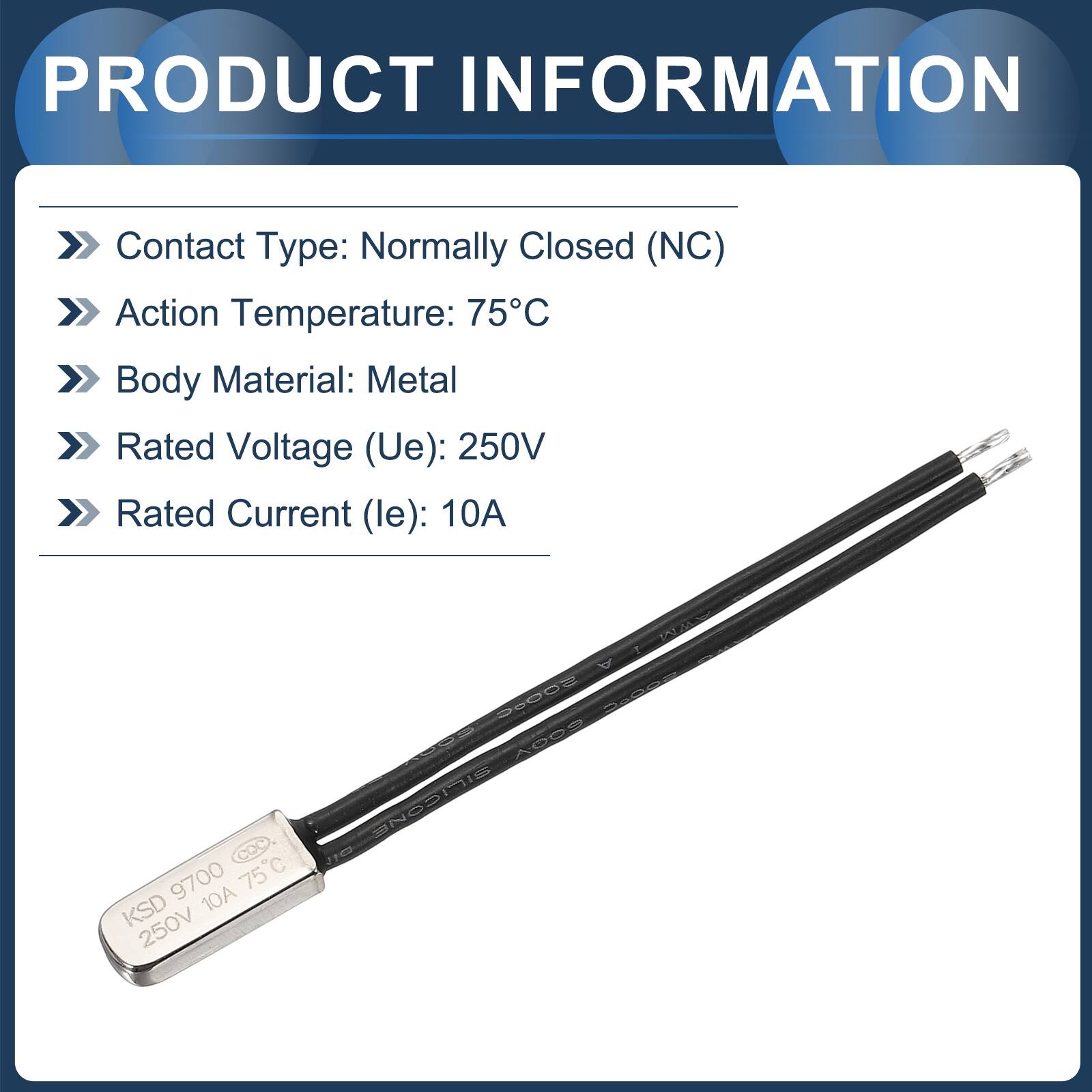 PRODUCT INFORMATION

- Contact Type: Normally Closed (NC)
- Action Temperature: 75°C
- Body Material: Metal
- Rated Voltage (Ue): 250V
- Rated Current (le): 10A

COC 9700 75C KSD 10A 250V

FON 26002

FoC - A009

SILICONE