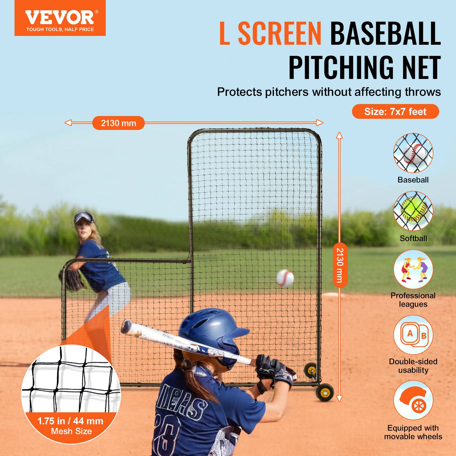 VEVOR  
TOUGH TOOLS, HALF PRICE

L SCREEN BASEBALL PITCHING NET  
Protects pitchers without affecting throws  
Size: 7x7 feet

- 2130 mm (width)  
- 2130 mm (height)  
- 1.75 in / 44 mm Mesh Size  
- Baseball  
- Softball  
- Professional leagues  
- Double-sided usability  
- Equipped with movable wheels