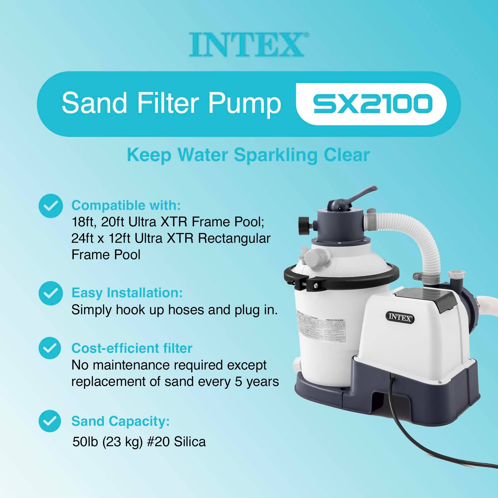 INTEX Sand Filter Pump SX2100  
Keep Water Sparkling Clear  

Compatible with:  
18ft, 20ft Ultra XTR Frame Pool;  
24ft x 12ft Ultra XTR Rectangular Frame Pool  

Easy Installation:  
Simply hook up hoses and plug in.  

Cost-efficient filter  
No maintenance required except replacement of sand every 5 years  

Sand Capacity:  
50lb (23 kg) #20 Silica