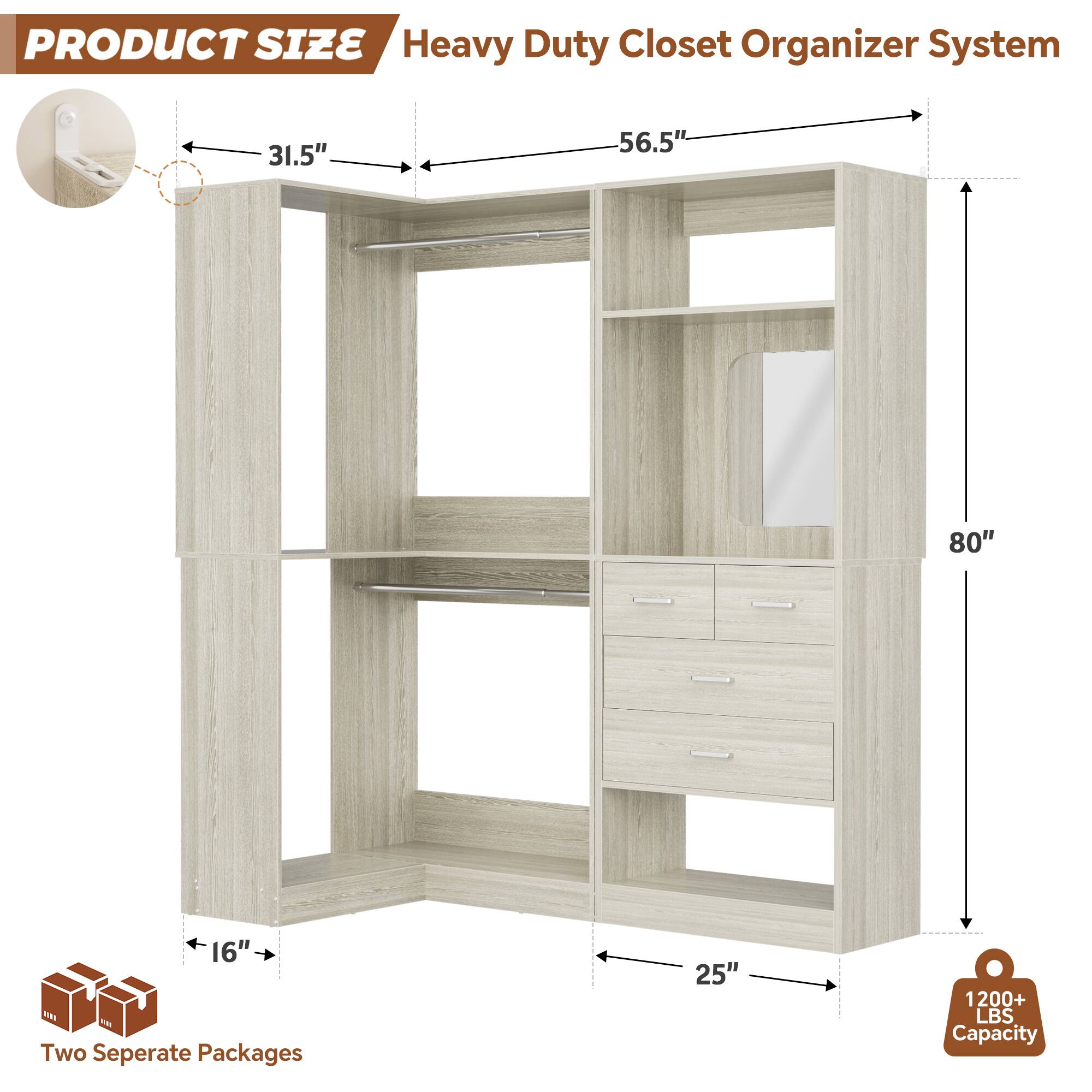 PRODUCT SIZE  
Heavy Duty Closet Organizer System  
31.5" x 56.5" x 80" x 16"  
Two Separate Packages  
25"  
1200+ LBS Capacity