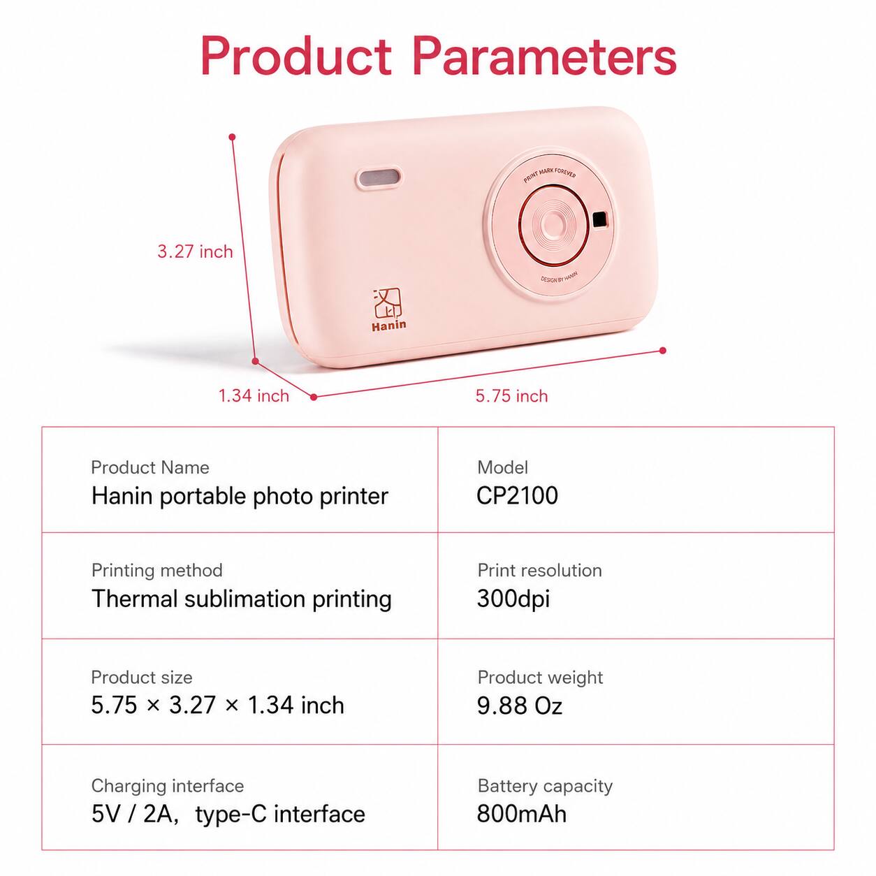 Product Parameters

MARK FOROVER PRINT

3.27 inch

DESSONT ST HANNING

Hanin

1.34 inch

5.75 inch

Product Name: Hanin portable photo printer

Model: CP2100

Printing method: Thermal sublimation printing

Print resolution: 300dpi

Product size: 5.75 x 3.27 x 1.34 inch

Product weight: 9.88 Oz

Charging interface: 5V / 2A, type-C interface

Battery capacity: 800mAh