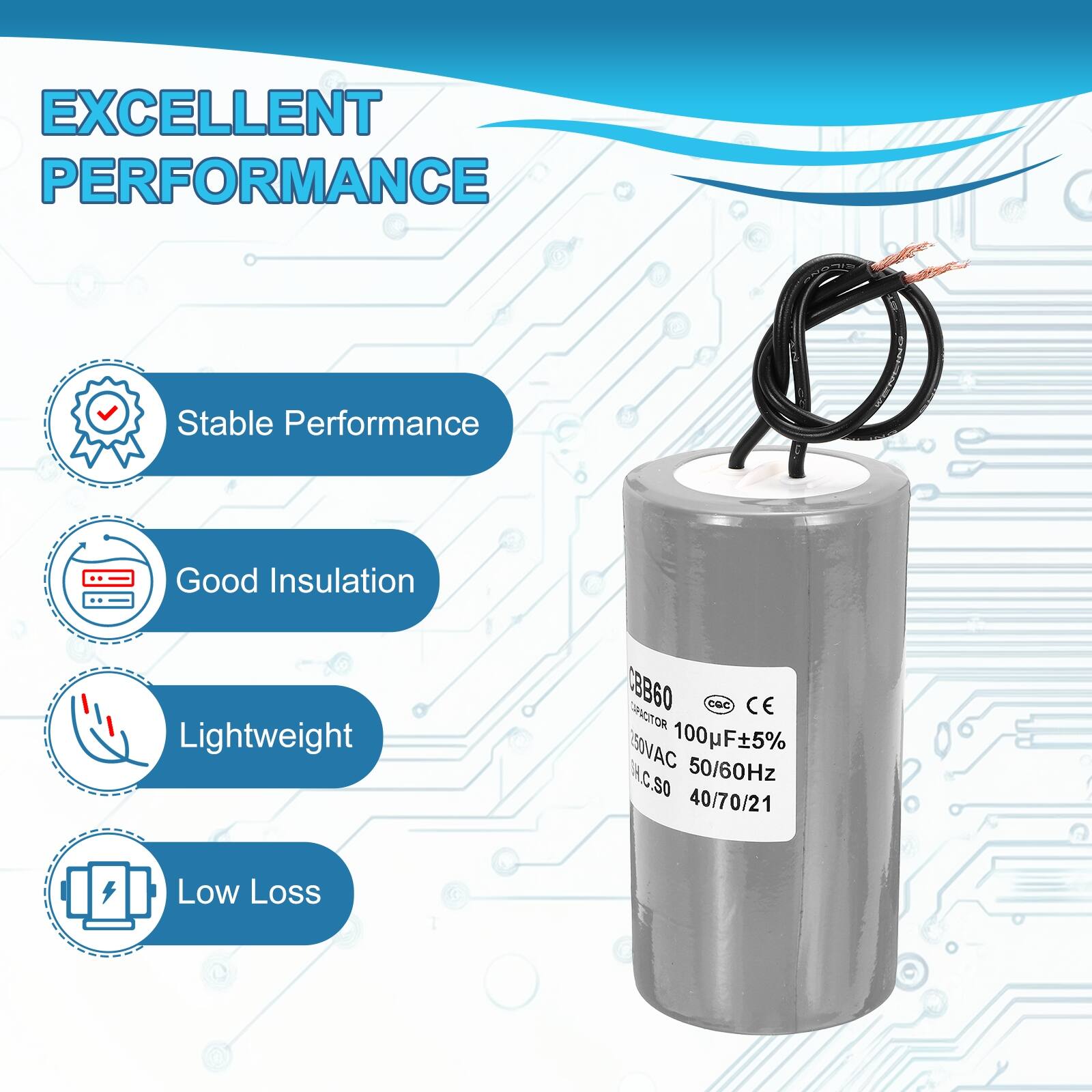 EXCELLENT PERFORMANCE

- Stable Performance
- Good Insulation
- Lightweight
- Low Loss

CBCB60
CAPACITOR
100µF ±5%
250VAC 50/60Hz
S0 40/70/21

CE