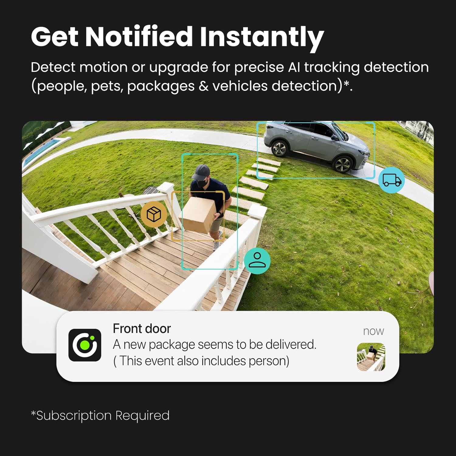 Get Notified Instantly

Detect motion or upgrade for precise AI tracking detection (people, pets, packages & vehicles detection)*.

Front door
A new package seems to be delivered. (This event also includes person)

*Subscription Required