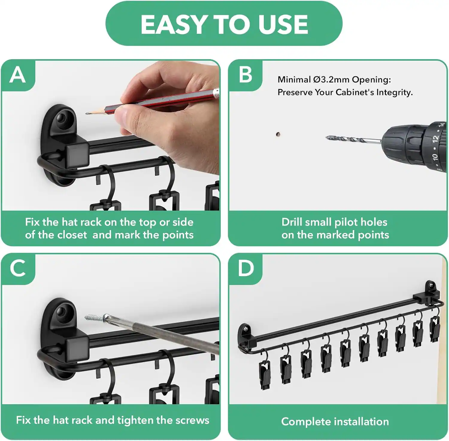 EASY TO USE

A. Fix the hat rack on the top or side of the closet and mark the points

B. Minimal Ø3.2mm Opening: Preserve Your Cabinet's Integrity. Drill small pilot holes on the marked points

C. Fix the hat rack and tighten the screws

D. Complete installation