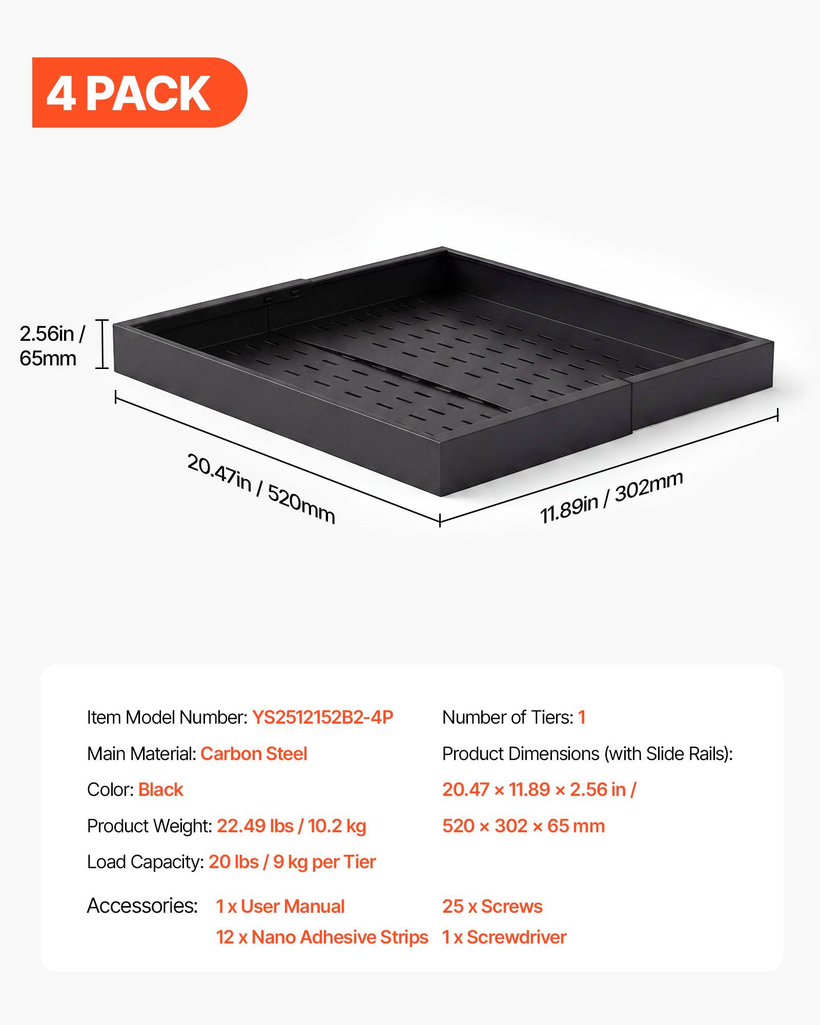 4 PACK

2.56in / 65mm
20.47in / 520mm
11.89in / 302mm

Item Model Number: YS2512152B2-4P
Number of Tiers: 1
Main Material: Carbon Steel
Product Dimensions (with Slide Rails): 20.47 x 11.89 x 2.56 in / 520 x 302 x 65 mm
Color: Black
Product Weight: 22.49 lbs / 10.2 kg
Load Capacity: 20 lbs / 9 kg per Tier

Accessories:
1 x User Manual
25 x Screws
12 x Nano Adhesive Strips
1 x Screwdriver
