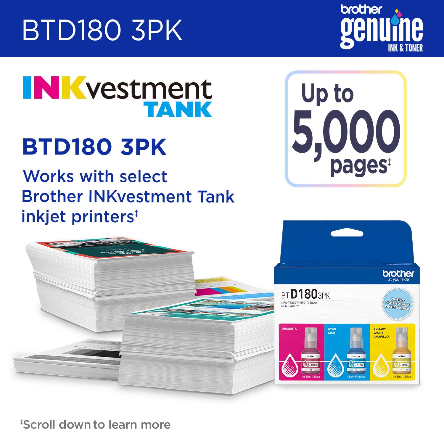 brother BTD180 3PK genuine INK & TONER INKvestment TANK BTD180 3PK 5,000 Works with select pages* Brother INKvestment Tank inkjet printers+  BT D180 3PK - INONO 2c - C- brother al your Side YOI CEO 201 Fm CEMCCA 2 MAGENTA STAN I TELLO JAUNE AMARILLD : - - O - E   PUmE dd - - - - -. - Scroll down to learn more