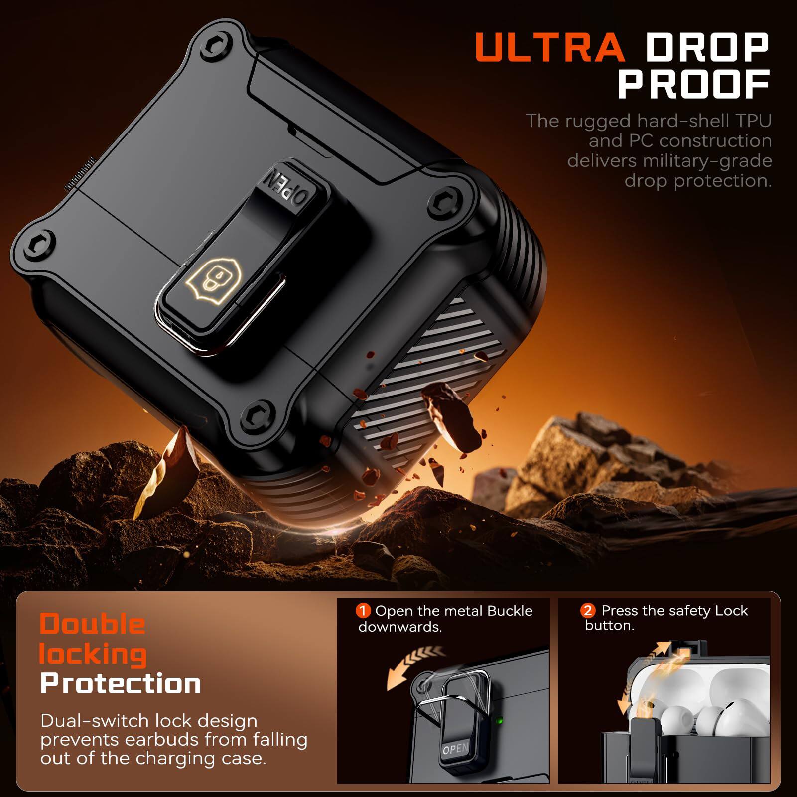 0 8 OPEN ULTRA DROP PROOF

The rugged hard-shell TPU and PC construction delivers military-grade drop protection.

Double locking Protection
Dual-switch lock design prevents earbuds from falling out of the charging case.

1. Open the metal Buckle downwards.
2. Press the safety Lock button.
