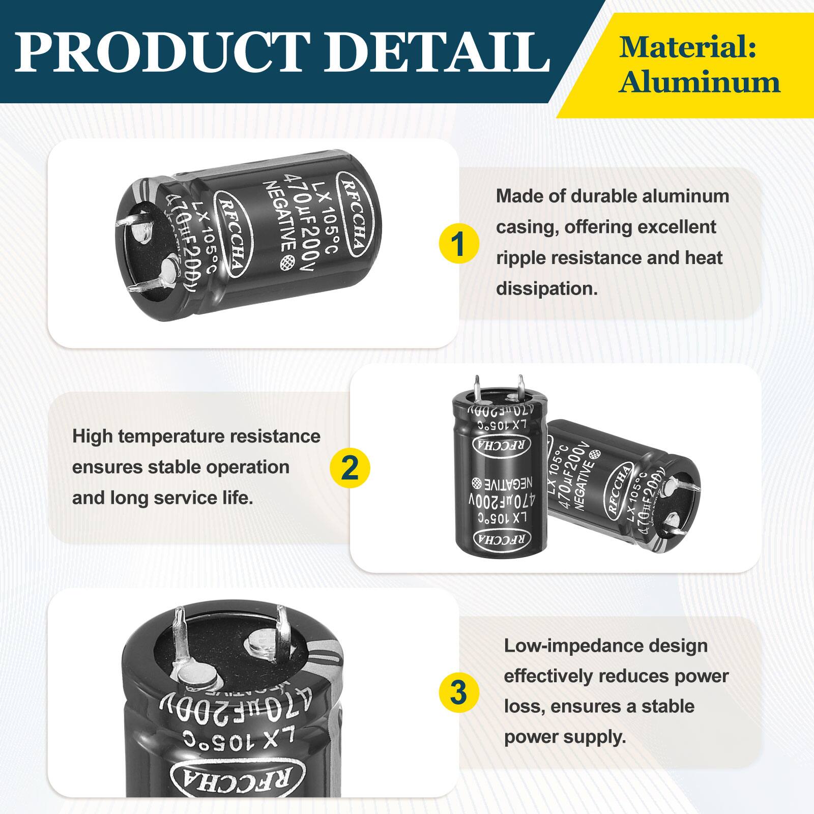 PRODUCT DETAIL

Material: Aluminum

Made of durable aluminum casing, offering excellent ripple resistance and heat dissipation. High temperature resistance ensures stable operation and long service life. Low-impedance design effectively reduces power loss, ensures a stable power supply.
