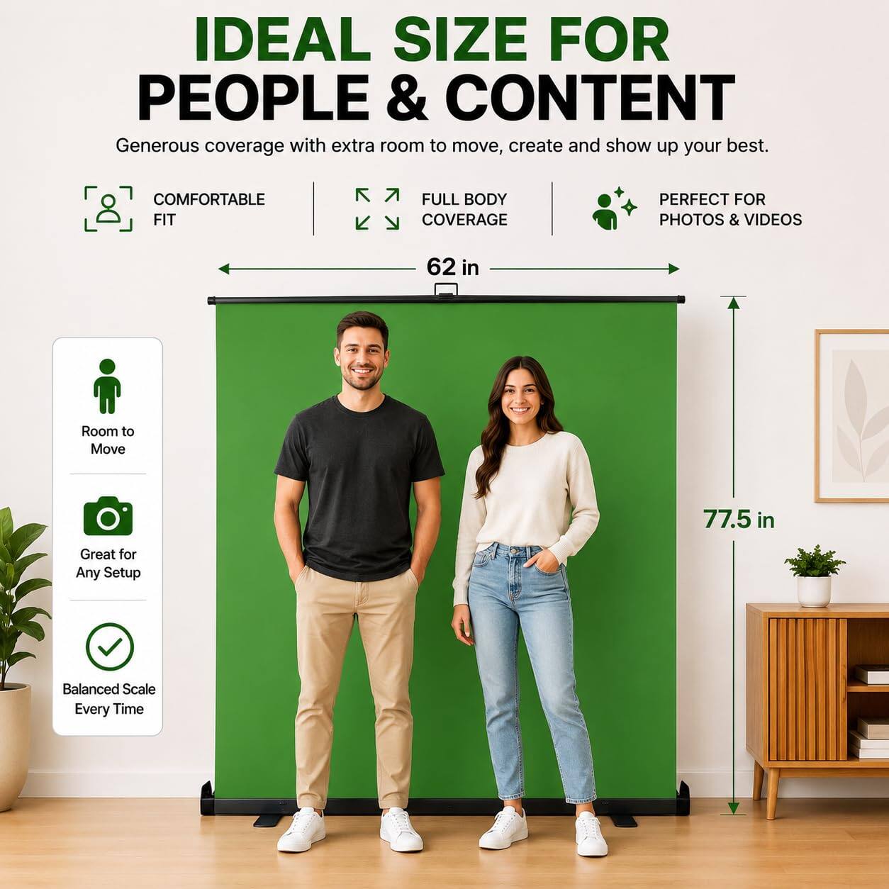 IDEAL SIZE FOR PEOPLE & CONTENT  
Generous coverage with extra room to move, create and show up your best.  

COMFORTABLE FIT  
FULL BODY COVERAGE  
PERFECT FOR PHOTOS & VIDEOS  

62 in  
77.5 in  

Room to Move  
Great for Any Setup  
Balanced Scale Every Time
