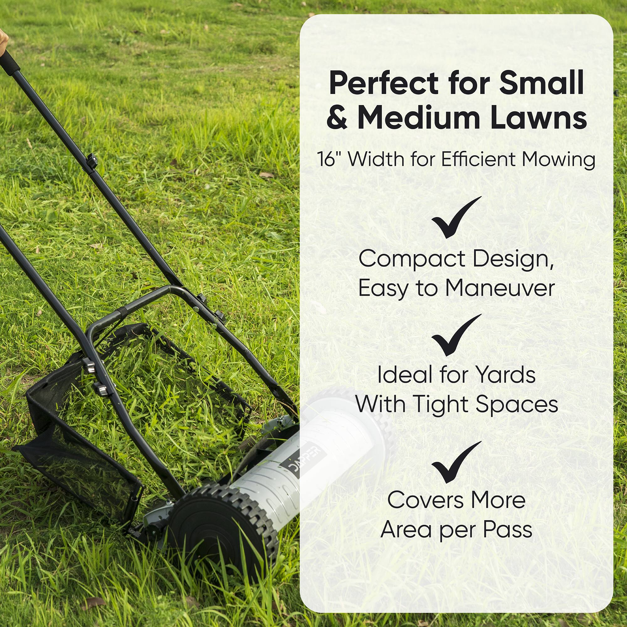 Perfect for Small & Medium Lawns  
16" Width for Efficient Mowing  
Compact Design, Easy to Maneuver  
Ideal for Yards With Tight Spaces  
Covers More Area per Pass
