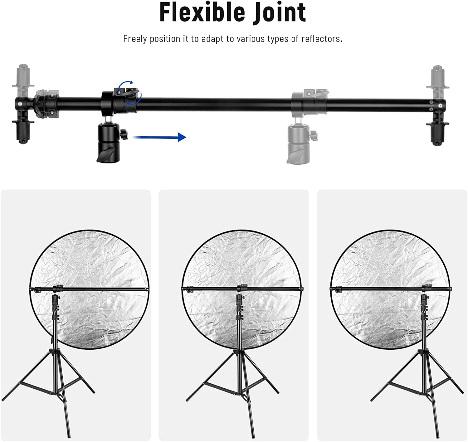 Flexible Joint  
Freely position it to adapt to various types of reflectors.