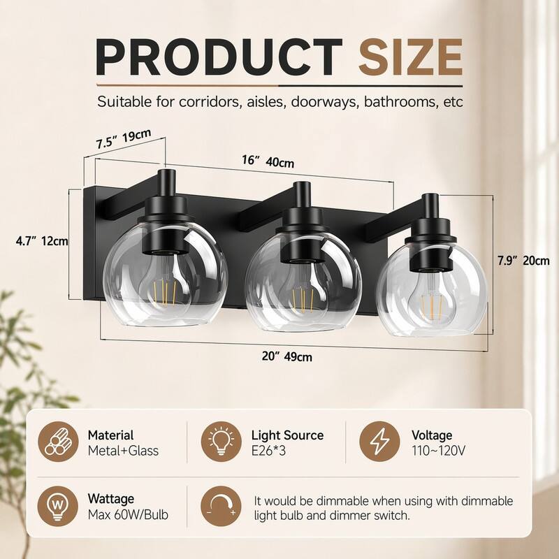 PRODUCT SIZE  
Suitable for corridors, aisles, doorways, bathrooms, etc  
7.5" 19cm  
16" 40cm  
4.7" 12cm  
7.9" 20cm  
20" 49cm  

Material: Metal+Glass  
Light Source: E26*3  
Voltage: 110~120V  
Wattage: Max 60W/Bulb  

It would be dimmable when using with dimmable light bulb and dimmer switch.