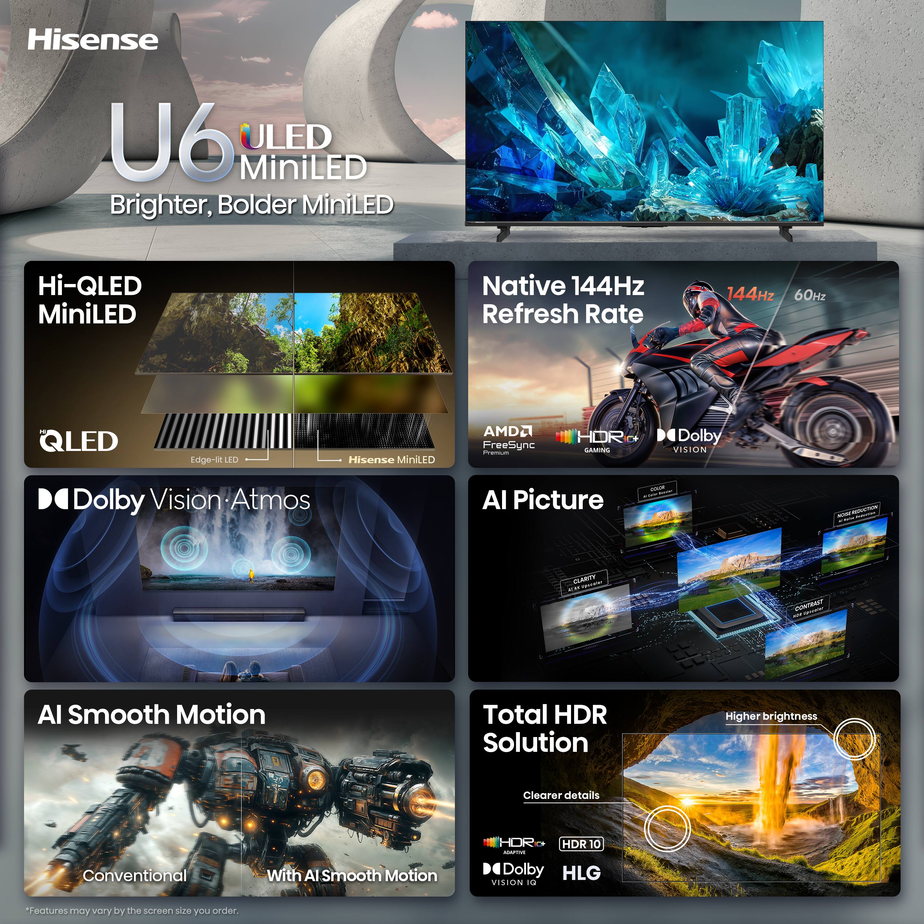 Hisense U6 ULED MiniLED Brighter, Bolder MiniLED

Hi-QLED MiniLED

Native 144Hz Refresh Rate
144Hz 60Hz

Edge-lit LED
Hisense MiniLED

AMD FreeSync Premium

Dolby Vision Atmos

AI Picture

AI Smooth Motion
Conventional
With AI Smooth Motion

Total HDR Solution
Higher brightness
Clearer details

HDR 10
Dolby Vision
HLG

*Features may vary by the screen size you order.