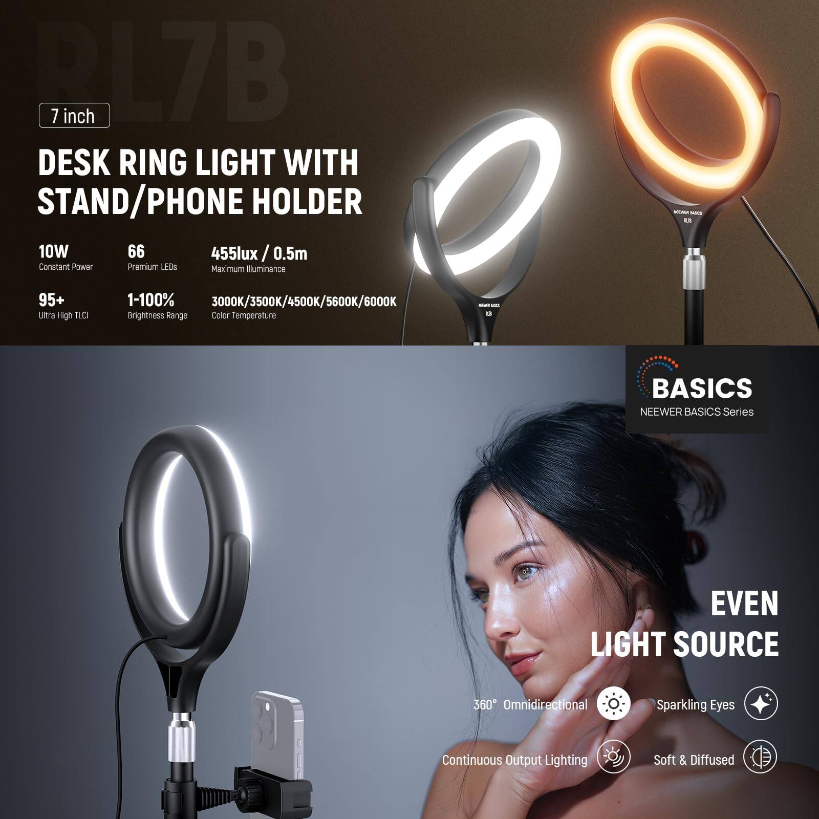 PL7B 7 inch DESK RING LIGHT WITH STAND/PHONE HOLDER  
10W 66 455lux / 0.5m Constant Power Premium LEDs  
Maximum illuminance - - L 95+ ultra High TID 1-100% 3000K/3500K/4500K/5600K/6000K Brightness Range Color Temperature - - BASICS NEEWER BASICS Series EVEN LIGHT SOURCE 360 Omnidirectional Sparkling Eyes Continuous Output Lighting Soft & Diffused